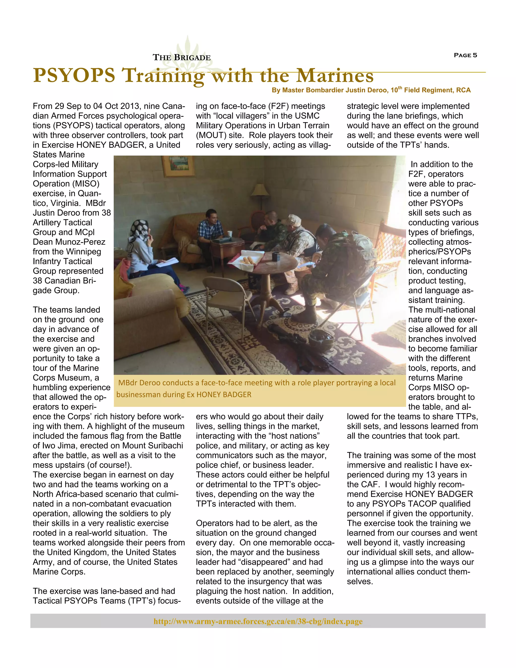 Page 5

THE BRIGADE

PSYOPS Training with the Marines

By Master Bombardier Justin Deroo, 10th Field Regiment, RCA

From 29 Sep to 04 Oct 2013, nine Canadian Armed Forces psychological operations (PSYOPS) tactical operators, along
with three observer controllers, took part
in Exercise HONEY BADGER, a United
States Marine
Corps-led Military
Information Support
Operation (MISO)
exercise, in Quantico, Virginia. MBdr
Justin Deroo from 38
Artillery Tactical
Group and MCpl
Dean Munoz-Perez
from the Winnipeg
Infantry Tactical
Group represented
38 Canadian Brigade Group.

ing on face-to-face (F2F) meetings
with “local villagers” in the USMC
Military Operations in Urban Terrain
(MOUT) site. Role players took their
roles very seriously, acting as villag-

strategic level were implemented
during the lane briefings, which
would have an effect on the ground
as well; and these events were well
outside of the TPTs’ hands.

In addition to the
F2F, operators
were able to practice a number of
other PSYOPs
skill sets such as
conducting various
types of briefings,
collecting atmospherics/PSYOPs
relevant information, conducting
product testing,
and language assistant training.
The multi-national
The teams landed
nature of the exeron the ground one
cise allowed for all
day in advance of
branches involved
the exercise and
to become familiar
were given an opwith the different
portunity to take a
tools, reports, and
tour of the Marine
returns Marine
Corps Museum, a
 MBdr Deroo conducts a face‐to‐face meeting with a role player portraying a local 
Corps MISO ophumbling experience
erators brought to
that allowed the op- businessman during Ex HONEY BADGER 
the table, and alerators to experilowed for the teams to share TTPs,
ence the Corps’ rich history before work- ers who would go about their daily
skill sets, and lessons learned from
ing with them. A highlight of the museum lives, selling things in the market,
all the countries that took part.
interacting with the “host nations”
included the famous flag from the Battle
police, and military, or acting as key
of Iwo Jima, erected on Mount Suribachi
The training was some of the most
communicators such as the mayor,
after the battle, as well as a visit to the
immersive and realistic I have expolice chief, or business leader.
mess upstairs (of course!).
perienced during my 13 years in
These actors could either be helpful
The exercise began in earnest on day
the CAF. I would highly recomor detrimental to the TPT’s objectwo and had the teams working on a
mend Exercise HONEY BADGER
tives, depending on the way the
North Africa-based scenario that culmito any PSYOPs TACOP qualified
TPTs interacted with them.
nated in a non-combatant evacuation
personnel if given the opportunity.
operation, allowing the soldiers to ply
The exercise took the training we
Operators had to be alert, as the
their skills in a very realistic exercise
learned from our courses and went
situation on the ground changed
rooted in a real-world situation. The
teams worked alongside their peers from every day. On one memorable occa- well beyond it, vastly increasing
our individual skill sets, and allowsion, the mayor and the business
the United Kingdom, the United States
ing us a glimpse into the ways our
leader had “disappeared” and had
Army, and of course, the United States
international allies conduct thembeen replaced by another, seemingly
Marine Corps.
selves.
related to the insurgency that was
plaguing the host nation. In addition,
The exercise was lane-based and had
events outside of the village at the
Tactical PSYOPs Teams (TPT’s) focushttp://www.army-armee.forces.gc.ca/en/38-cbg/index.page

 