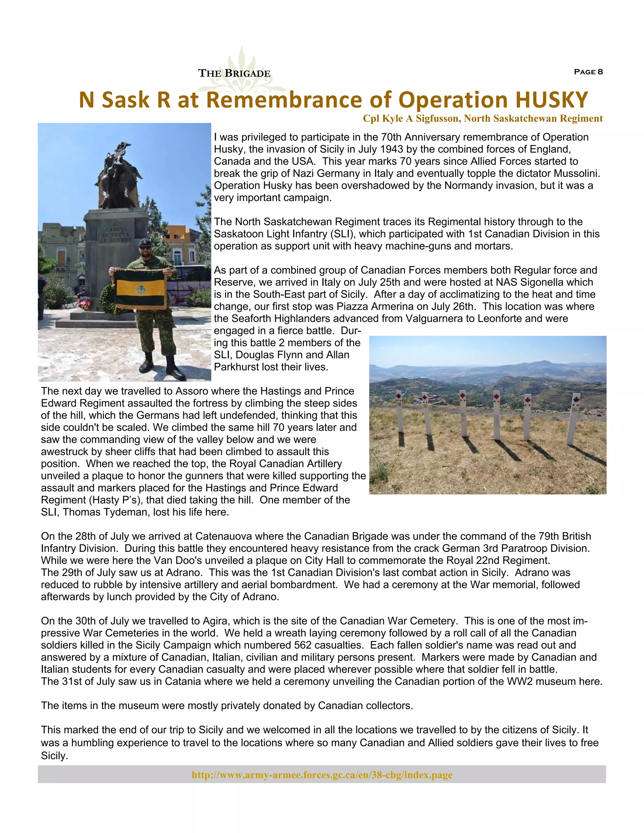 THE BRIGADE

Page 8

N Sask R at Remembrance of Operation HUSKY  
Cpl Kyle A Sigfusson, North Saskatchewan Regiment
I was privileged to participate in the 70th Anniversary remembrance of Operation
Husky, the invasion of Sicily in July 1943 by the combined forces of England,
Canada and the USA. This year marks 70 years since Allied Forces started to
break the grip of Nazi Germany in Italy and eventually topple the dictator Mussolini.
Operation Husky has been overshadowed by the Normandy invasion, but it was a
very important campaign.
The North Saskatchewan Regiment traces its Regimental history through to the
Saskatoon Light Infantry (SLI), which participated with 1st Canadian Division in this
operation as support unit with heavy machine-guns and mortars.
As part of a combined group of Canadian Forces members both Regular force and
Reserve, we arrived in Italy on July 25th and were hosted at NAS Sigonella which
is in the South-East part of Sicily. After a day of acclimatizing to the heat and time
change, our first stop was Piazza Armerina on July 26th. This location was where
the Seaforth Highlanders advanced from Valguarnera to Leonforte and were
engaged in a fierce battle. During this battle 2 members of the
SLI, Douglas Flynn and Allan
Parkhurst lost their lives.
The next day we travelled to Assoro where the Hastings and Prince
Edward Regiment assaulted the fortress by climbing the steep sides
of the hill, which the Germans had left undefended, thinking that this
side couldn't be scaled. We climbed the same hill 70 years later and
saw the commanding view of the valley below and we were
awestruck by sheer cliffs that had been climbed to assault this
position. When we reached the top, the Royal Canadian Artillery
unveiled a plaque to honor the gunners that were killed supporting the
assault and markers placed for the Hastings and Prince Edward
Regiment (Hasty P’s), that died taking the hill. One member of the
SLI, Thomas Tydeman, lost his life here.
On the 28th of July we arrived at Catenauova where the Canadian Brigade was under the command of the 79th British
Infantry Division. During this battle they encountered heavy resistance from the crack German 3rd Paratroop Division.
While we were here the Van Doo's unveiled a plaque on City Hall to commemorate the Royal 22nd Regiment.
The 29th of July saw us at Adrano. This was the 1st Canadian Division's last combat action in Sicily. Adrano was
reduced to rubble by intensive artillery and aerial bombardment. We had a ceremony at the War memorial, followed
afterwards by lunch provided by the City of Adrano.
On the 30th of July we travelled to Agira, which is the site of the Canadian War Cemetery. This is one of the most impressive War Cemeteries in the world. We held a wreath laying ceremony followed by a roll call of all the Canadian
soldiers killed in the Sicily Campaign which numbered 562 casualties. Each fallen soldier's name was read out and
answered by a mixture of Canadian, Italian, civilian and military persons present. Markers were made by Canadian and
Italian students for every Canadian casualty and were placed wherever possible where that soldier fell in battle.
The 31st of July saw us in Catania where we held a ceremony unveiling the Canadian portion of the WW2 museum here.
The items in the museum were mostly privately donated by Canadian collectors.
This marked the end of our trip to Sicily and we welcomed in all the locations we travelled to by the citizens of Sicily. It
was a humbling experience to travel to the locations where so many Canadian and Allied soldiers gave their lives to free
Sicily.
http://www.army-armee.forces.gc.ca/en/38-cbg/index.page

 