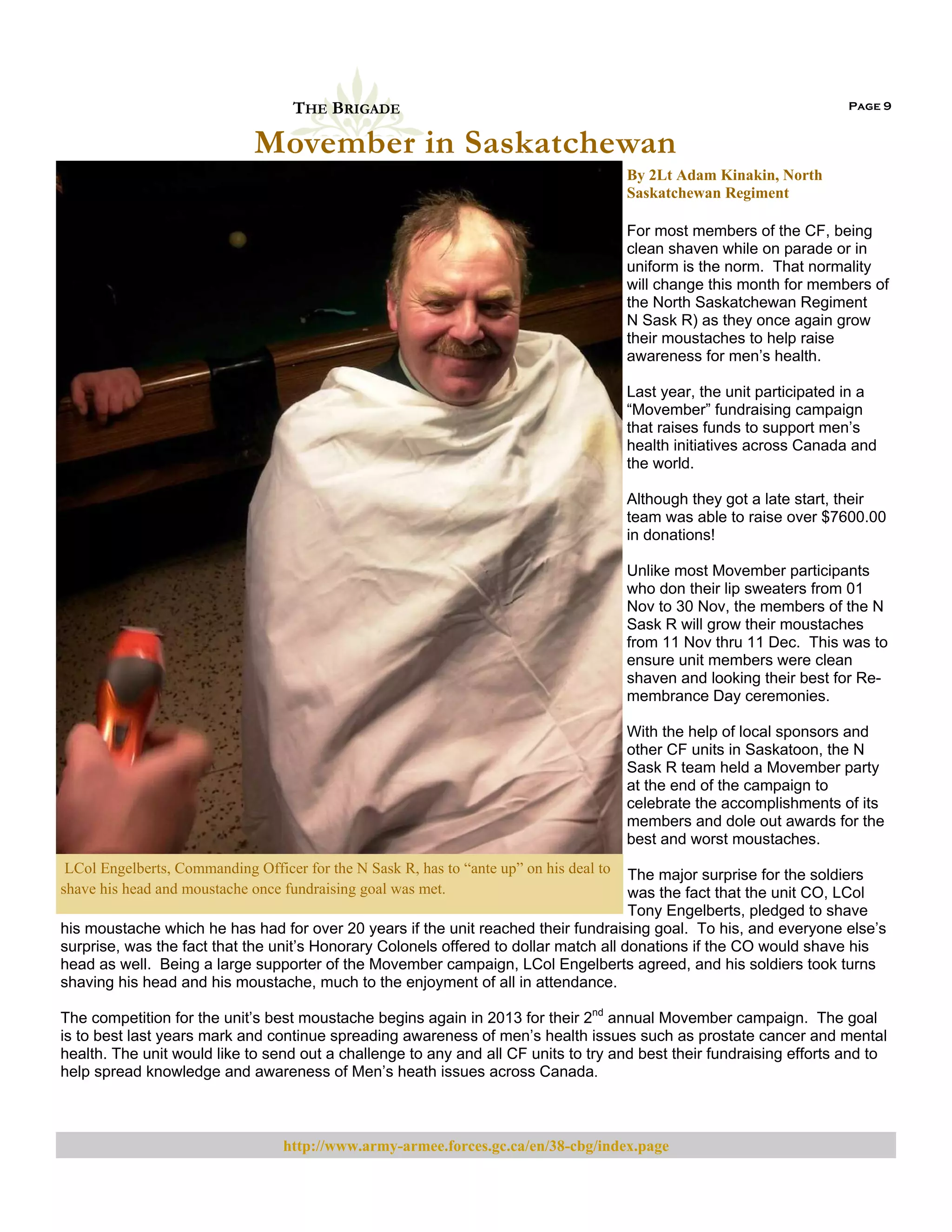 THE BRIGADE

Page 9

Movember in Saskatchewan
By 2Lt Adam Kinakin, North
Saskatchewan Regiment
For most members of the CF, being
clean shaven while on parade or in
uniform is the norm. That normality
will change this month for members of
the North Saskatchewan Regiment
N Sask R) as they once again grow
their moustaches to help raise
awareness for men’s health.
Last year, the unit participated in a
“Movember” fundraising campaign
that raises funds to support men’s
health initiatives across Canada and
the world.
Although they got a late start, their
team was able to raise over $7600.00
in donations!
Unlike most Movember participants
who don their lip sweaters from 01
Nov to 30 Nov, the members of the N
Sask R will grow their moustaches
from 11 Nov thru 11 Dec. This was to
ensure unit members were clean
shaven and looking their best for Remembrance Day ceremonies.
With the help of local sponsors and
other CF units in Saskatoon, the N
Sask R team held a Movember party
at the end of the campaign to
celebrate the accomplishments of its
members and dole out awards for the
best and worst moustaches.
LCol Engelberts, Commanding Officer for the N Sask R, has to “ante up” on his deal to
shave his head and moustache once fundraising goal was met.  

The major surprise for the soldiers
was the fact that the unit CO, LCol
Tony Engelberts, pledged to shave
his moustache which he has had for over 20 years if the unit reached their fundraising goal. To his, and everyone else’s
surprise, was the fact that the unit’s Honorary Colonels offered to dollar match all donations if the CO would shave his
head as well. Being a large supporter of the Movember campaign, LCol Engelberts agreed, and his soldiers took turns
shaving his head and his moustache, much to the enjoyment of all in attendance.

The competition for the unit’s best moustache begins again in 2013 for their 2nd annual Movember campaign. The goal
is to best last years mark and continue spreading awareness of men’s health issues such as prostate cancer and mental
health. The unit would like to send out a challenge to any and all CF units to try and best their fundraising efforts and to
help spread knowledge and awareness of Men’s heath issues across Canada.

http://www.army-armee.forces.gc.ca/en/38-cbg/index.page

 