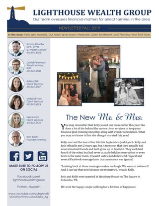 LIGHTHOUSE WEALTH GROUP
Our team oversees financial matters for select families in the area
NEWSLETTER FALL 2019
In this issue: Kelly gets married, Our team gives back, Medicare Open Enrollment, and Planning Year End Taxes
Daniel Peterman
Wealth Advisor,
RJFS
615.861.6108
Ashley Bell
Client Services
615.861.6107
Melissa Evans
Client Services
615.861.6124
You may remember that Kelly joined our team earlier this year. She
does a lot of the behind the scenes client services to keep your
financial plan running smoothly, along with event coordination. What
you may not know is that she also got married this year!
Kelly married the love of her life this September: Josh Lynch. Kelly and
Josh officially met 2 years ago, but it turns out that they actually had
several mutual friends and both grew up in Franklin. They each had
heard of the other, but had never actually held a conversation or even
been in the same room. It wasn’t until a random friend request and
several Facebook message later that a romance was ignited.
“Looking back at those messages makes me laugh. We were so awkward!
And, I can say that now because we’re married.” recalls Kelly.
Josh and Kelly were married at Westbury House on The Square in
Columbia, TN.
We wish the happy couple nothing but a lifetime of happiness!
MAKE SURE TO FOLLOW US
ON SOCIAL
Facebook.com/
lighthousewealthgroup
Twitter: LHwealth
www.youtube.com/channel/
UCnDPZpWnHywDdMIJxTIk_Ag
Kelly Lynch
Client Services
615.861.6122
Tommy Doerfler
CPA, CFP®
Sr. Wealth Advisor
615.861.6103
Rich Smith
Founder Emeritus
The New Mr. & Mrs.
 