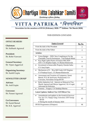 VITTA PATRIKA “िव पि का”
Newsletter for the members of BVSS [February 2020: 7th
Edition: 7th March 2020]
THIS EDITION CONTAINS
Topics Covered Pg. No.
From the desk of the President 2
From the desk of the Editor 4
Articles:
 Union Budget – 2020: New Compliances For the
Charitable Trust & Institutions: Ved Prakash Mittal
6
 Key High Lights Points of Finance Bill 2020 –
GST: CA Deepika Gupta, CA Raman Khatuwala
9
 Investment in Immovable Property Outside India:
CA Anuj Gupta
12
 Mechanism of E – Way Bill Under GST Regime:
CA Pradeep Goyal , CA Raman Khatuwala
17
 Assessment and Taxation of Companies: Sumit
Bansal, FCA & Insolvency Professional, Co-
Convener, Newsletter Group-BVSS
23
 Refex Industries Ltd. - Interest on Delayed of Tax:
Shuchi Agrawal and Shreya Aggarwal, ALA Legal,
Advocates & Solicitors
27
 Forensic – Forgery: CA Sandeep Sharma 32
Latest Updates: Indirect Tax/ GST/Direct Tax
 Amendments and updates in the Goods & Services
Tax Act: CA. Sanjay Garg, Convenor, GST Group
– BVSS
 During the month of January 2020
43
BVSS Programmes (Glimpses) 48
OFFICE BEARERS
Chairman:
Sh. Subhash Agrawal
President:
Sh. Rohit Vaswani
General Secretary:
Sh. Vipan Aggarwal
Organizing Secretary:
Sh. Sushil Gupta
NEWSLETTER GROUP
Advisor:
Sh. Anil Gupta
Convenor:
Sh. Puneet Agrawal
Co-Convenors:
Sh. Sumit Bansal
Sh. K.K. Agarwal
 