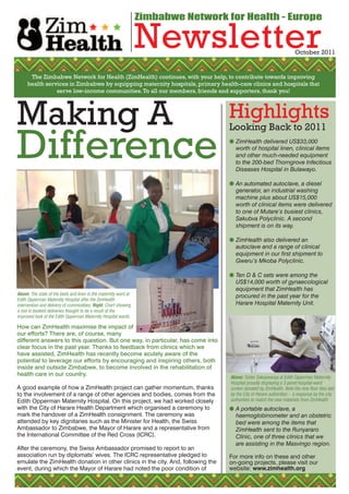 Zimbabwe Network for Health - Europe

                                                                  Newsletter                                           October 2011


      The Zimbabwe Network for Health (ZimHealth) continues, with your help, to contribute towards improving
     health services in Zimbabwe by equipping maternity hospitals, primary health-care clinics and hospitals that
                serve low-income communities. To all our members, friends and supporters, thank you!




Making A                                                                            Highlights
Difference
                                                                                    Looking Back to 2011
                                                                                     ZimHealth delivered US$33,000
                                                                                      worth of hospital linen, clinical items
                                                                                      and other much-needed equipment
                                                                                      to the 200-bed Thorngrove Infectious
                                                                                      Diseases Hospital in Bulawayo.

                                                                                     An automated autoclave, a diesel
                                                                                      generator, an industrial washing
                                                                                      machine plus about US$15,000
                                                                                      worth of clinical items were delivered
                                                                                      to one of Mutare’s busiest clinics,
                                                                                      Sakubva Polyclinic. A second
                                                                                      shipment is on its way.

                                                                                     ZimHealth also delivered an
                                                                                      autoclave and a range of clinical
                                                                                      equipment in our first shipment to
                                                                                      Gweru’s Mkoba Polyclinic.

                                                                                     Ten D & C sets were among the
                                                                                      US$14,000 worth of gynaecological
                                                                                      equipment that ZimHealth has
Above: The state of the beds and linen in the maternity ward at                       procured in the past year for the
Edith Opperman Maternity Hospital after the ZimHealth
intervention and delivery of commodities. Right: Chart showing                        Harare Hospital Maternity Unit.
a rise in booked deliveries thought to be a result of the
improved look of the Edith Opperman Maternity Hospital wards.

How can ZimHealth maximise the impact of
our efforts? There are, of course, many
different answers to this question. But one way, in particular, has come into
clear focus in the past year. Thanks to feedback from clinics which we
have assisted, ZimHealth has recently become acutely aware of the
potential to leverage our efforts by encouraging and inspiring others, both
inside and outside Zimbabwe, to become involved in the rehabilitation of
health care in our country.                                                         Above: Sister Sakupwanya at Edith Opperman Maternity
                                                                                    Hospital proudly displaying a 3 panel hospital-ward
A good example of how a ZimHealth project can gather momentum, thanks               screen donated by ZimHealth. Note the new floor tiles laid
to the involvement of a range of other agencies and bodies, comes from the          by the City of Harare authorities - a response by the city
Edith Opperman Maternity Hospital. On this project, we had worked closely           authorities to match the new materials from ZimHealth
with the City of Harare Health Department which organised a ceremony to              A portable autoclave, a
mark the handover of a ZimHealth consignment. The ceremony was                        haemoglobinometer and an obstetric
attended by key dignitaries such as the Minister for Health, the Swiss                bed were among the items that
Ambassador to Zimbabwe, the Mayor of Harare and a representative from                 ZimHealth sent to the Runyararo
the International Committee of the Red Cross (ICRC).                                  Clinic, one of three clinics that we
                                                                                      are assisting in the Masvingo region.
After the ceremony, the Swiss Ambassador promised to report to an
association run by diplomats’ wives. The ICRC representative pledged to             For more info on these and other
emulate the ZimHealth donation in other clinics in the city. And, following the     on-going projects, please visit our
event, during which the Mayor of Harare had noted the poor condition of             website: www.zimhealth.org
 