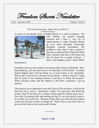 Freedom Shores Newsletter
April – September 2009                                            Volume 1, Issue 5


                 "All work and no play, makes Jack a dull boy."
                                By William Bussear
   As most of you already know, Freedom Shores is a work in progress. My
                                   wife Thelma, our general manager
                                   Graciela and I have a very list of
                                   improvements to make Freedom Shores
                                   an even more enjoyable Universally
                                   Designed vacation destination. My
                                   problem is that when I start a project I
                                   become so enthused that I forget all about
                                   time. I should work four or five hours and
                                   then lie down for a couple of hours. I
                                   know what happens when I don't follow
   that protocol.

   Decubitus ulcers are the results of not doing what I know I should do! But I
   keep thinking, just one more hour or two and then I will lie down. It usually
   doesn't happen and I end up sitting six or seven hours in my wheelchair.
   When I get in bed I have a red spot on my ishium. I think to myself, "I hope
   that it's gone in the morning because I just have to finish this project!"
   When morning comes and the redness is still there, sometimes I get up
   anyway.

   The projects are so important to me and I know if I'm not there, it will not be
   done the way I want it. Sometimes I think, "If I just hurry and finish the
   project, then I'll lie down for a couple of days until the redness goes away."
   Now that I'm getting older and nearing the big 70, my skin doesn't seem to
   be as thick as it used to be. Because of that, there are times that the redness
   causes the top layer of skin to slough off. Then I have a sore and I have to
   go to bed for three or four weeks until it heals.


                                     (cont on page 2)




                                 Page 1 of 12
 