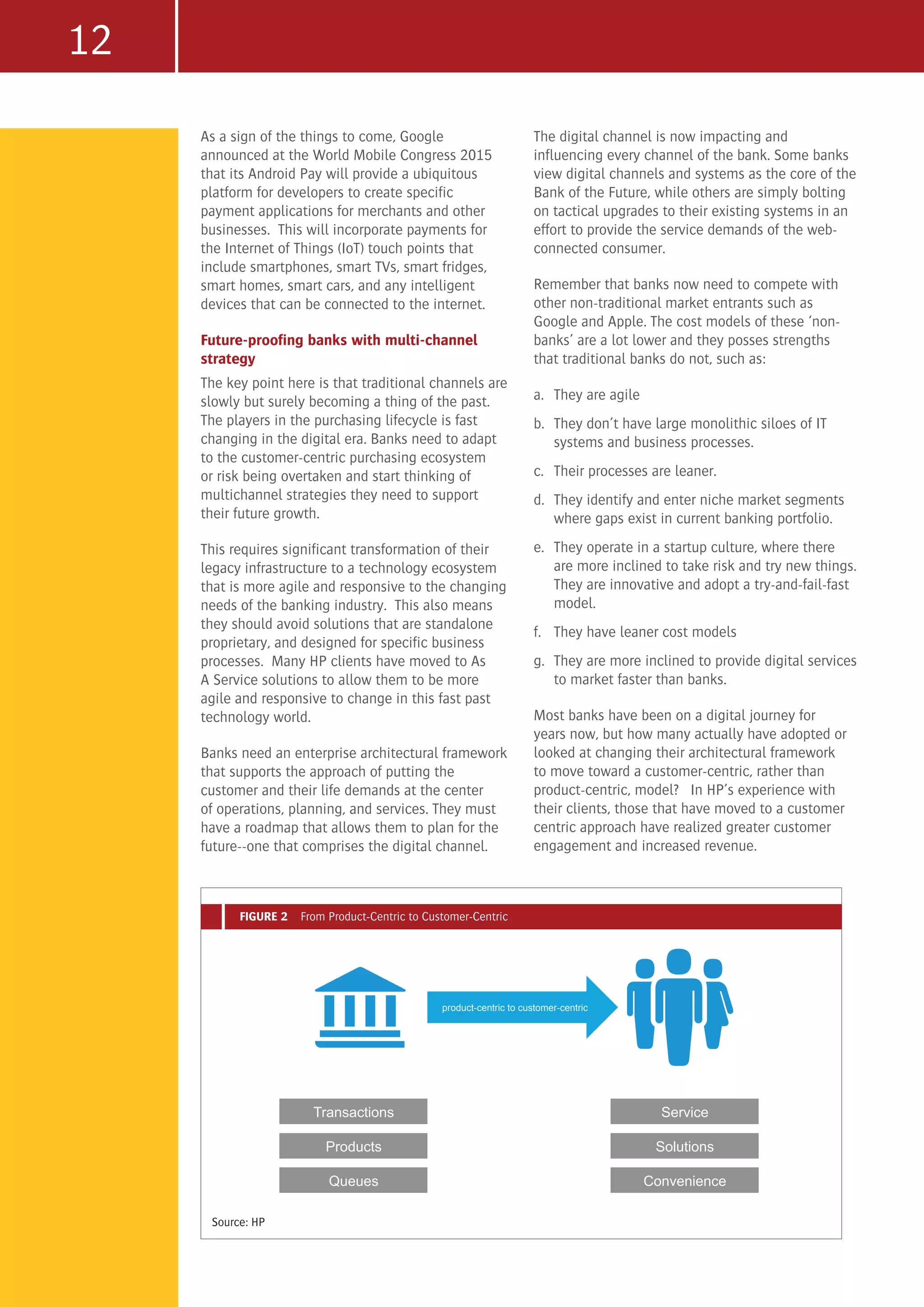 12
As a sign of the things to come, Google
announced at the World Mobile Congress 2015
that its Android Pay will provide a ubiquitous
platform for developers to create specific
payment applications for merchants and other
businesses. This will incorporate payments for
the Internet of Things (IoT) touch points that
include smartphones, smart TVs, smart fridges,
smart homes, smart cars, and any intelligent
devices that can be connected to the internet.
Future-proofing banks with multi-channel
strategy
The key point here is that traditional channels are
slowly but surely becoming a thing of the past.
The players in the purchasing lifecycle is fast
changing in the digital era. Banks need to adapt
to the customer-centric purchasing ecosystem
or risk being overtaken and start thinking of
multichannel strategies they need to support
their future growth.
This requires significant transformation of their
legacy infrastructure to a technology ecosystem
that is more agile and responsive to the changing
needs of the banking industry. This also means
they should avoid solutions that are standalone
proprietary, and designed for specific business
processes. Many HP clients have moved to As
A Service solutions to allow them to be more
agile and responsive to change in this fast past
technology world.
Banks need an enterprise architectural framework
that supports the approach of putting the
customer and their life demands at the center
of operations, planning, and services. They must
have a roadmap that allows them to plan for the
future--one that comprises the digital channel.
The digital channel is now impacting and
influencing every channel of the bank. Some banks
view digital channels and systems as the core of the
Bank of the Future, while others are simply bolting
on tactical upgrades to their existing systems in an
effort to provide the service demands of the web-
connected consumer.
Remember that banks now need to compete with
other non-traditional market entrants such as
Google and Apple. The cost models of these ‘non-
banks’ are a lot lower and they posses strengths
that traditional banks do not, such as:
a.	 They are agile
b.	 They don’t have large monolithic siloes of IT
systems and business processes.
c.	 Their processes are leaner.
d.	 They identify and enter niche market segments
where gaps exist in current banking portfolio.
e.	 They operate in a startup culture, where there
are more inclined to take risk and try new things.
They are innovative and adopt a try-and-fail-fast
model.
f.	 They have leaner cost models
g.	 They are more inclined to provide digital services
to market faster than banks.
Most banks have been on a digital journey for
years now, but how many actually have adopted or
looked at changing their architectural framework
to move toward a customer-centric, rather than
product-centric, model? In HP’s experience with
their clients, those that have moved to a customer
centric approach have realized greater customer
engagement and increased revenue.
Source: HP
FIGURE 2 From Product-Centric to Customer-Centric
product-centric to customer-centric
Transactions
Products
Queues
Service
Solutions
Convenience
 