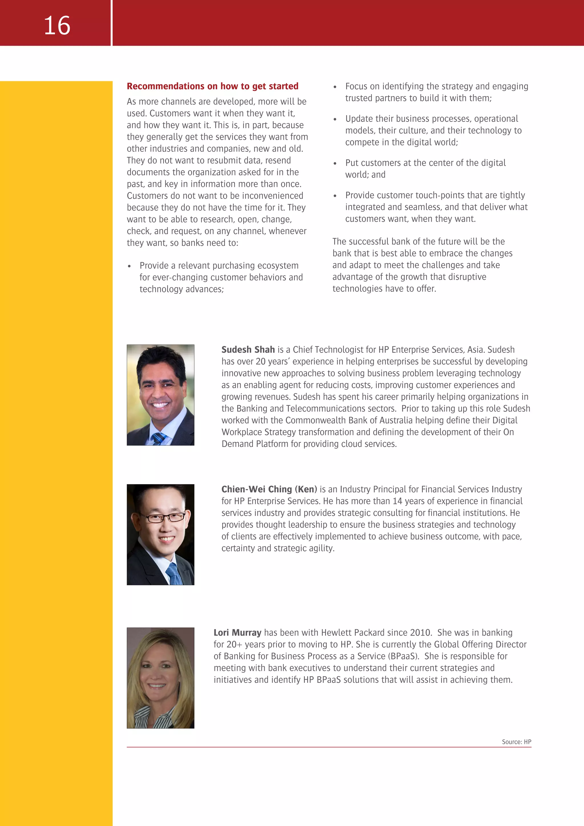 16
Recommendations on how to get started
As more channels are developed, more will be
used. Customers want it when they want it,
and how they want it. This is, in part, because
they generally get the services they want from
other industries and companies, new and old.
They do not want to resubmit data, resend
documents the organization asked for in the
past, and key in information more than once.
Customers do not want to be inconvenienced
because they do not have the time for it. They
want to be able to research, open, change,
check, and request, on any channel, whenever
they want, so banks need to:
•	 Provide a relevant purchasing ecosystem
for ever-changing customer behaviors and
technology advances;
•	 Focus on identifying the strategy and engaging
trusted partners to build it with them;
•	 Update their business processes, operational
models, their culture, and their technology to
compete in the digital world;
•	 Put customers at the center of the digital
world; and
•	 Provide customer touch-points that are tightly
integrated and seamless, and that deliver what
customers want, when they want.
The successful bank of the future will be the
bank that is best able to embrace the changes
and adapt to meet the challenges and take
advantage of the growth that disruptive
technologies have to offer.
Sudesh Shah is a Chief Technologist for HP Enterprise Services, Asia. Sudesh
has over 20 years’ experience in helping enterprises be successful by developing
innovative new approaches to solving business problem leveraging technology
as an enabling agent for reducing costs, improving customer experiences and
growing revenues. Sudesh has spent his career primarily helping organizations in
the Banking and Telecommunications sectors. Prior to taking up this role Sudesh
worked with the Commonwealth Bank of Australia helping define their Digital
Workplace Strategy transformation and defining the development of their On
Demand Platform for providing cloud services.
Source: HP
Chien-Wei Ching (Ken) is an Industry Principal for Financial Services Industry
for HP Enterprise Services. He has more than 14 years of experience in financial
services industry and provides strategic consulting for financial institutions. He
provides thought leadership to ensure the business strategies and technology
of clients are effectively implemented to achieve business outcome, with pace,
certainty and strategic agility.
Lori Murray has been with Hewlett Packard since 2010. She was in banking
for 20+ years prior to moving to HP. She is currently the Global Offering Director
of Banking for Business Process as a Service (BPaaS). She is responsible for
meeting with bank executives to understand their current strategies and
initiatives and identify HP BPaaS solutions that will assist in achieving them.
 