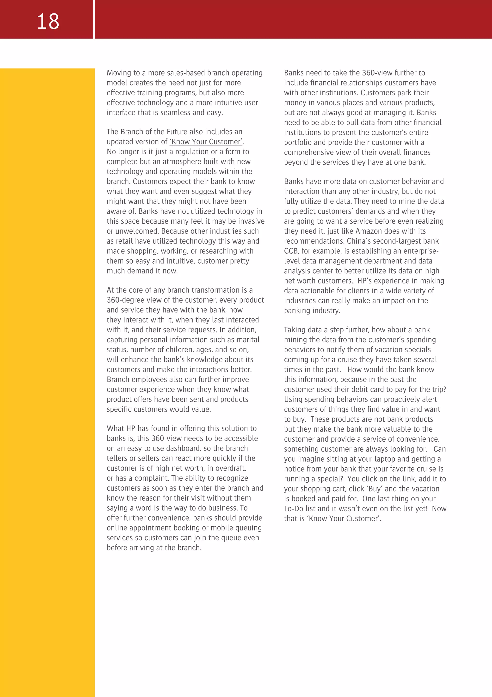 18
Moving to a more sales-based branch operating
model creates the need not just for more
effective training programs, but also more
effective technology and a more intuitive user
interface that is seamless and easy.
The Branch of the Future also includes an
updated version of ‘Know Your Customer’.
No longer is it just a regulation or a form to
complete but an atmosphere built with new
technology and operating models within the
branch. Customers expect their bank to know
what they want and even suggest what they
might want that they might not have been
aware of. Banks have not utilized technology in
this space because many feel it may be invasive
or unwelcomed. Because other industries such
as retail have utilized technology this way and
made shopping, working, or researching with
them so easy and intuitive, customer pretty
much demand it now.
At the core of any branch transformation is a
360-degree view of the customer, every product
and service they have with the bank, how
they interact with it, when they last interacted
with it, and their service requests. In addition,
capturing personal information such as marital
status, number of children, ages, and so on,
will enhance the bank’s knowledge about its
customers and make the interactions better.
Branch employees also can further improve
customer experience when they know what
product offers have been sent and products
specific customers would value.
What HP has found in offering this solution to
banks is, this 360-view needs to be accessible
on an easy to use dashboard, so the branch
tellers or sellers can react more quickly if the
customer is of high net worth, in overdraft,
or has a complaint. The ability to recognize
customers as soon as they enter the branch and
know the reason for their visit without them
saying a word is the way to do business. To
offer further convenience, banks should provide
online appointment booking or mobile queuing
services so customers can join the queue even
before arriving at the branch.
Banks need to take the 360-view further to
include financial relationships customers have
with other institutions. Customers park their
money in various places and various products,
but are not always good at managing it. Banks
need to be able to pull data from other financial
institutions to present the customer’s entire
portfolio and provide their customer with a
comprehensive view of their overall finances
beyond the services they have at one bank.
Banks have more data on customer behavior and
interaction than any other industry, but do not
fully utilize the data. They need to mine the data
to predict customers’ demands and when they
are going to want a service before even realizing
they need it, just like Amazon does with its
recommendations. China’s second-largest bank
CCB, for example, is establishing an enterprise-
level data management department and data
analysis center to better utilize its data on high
net worth customers. HP’s experience in making
data actionable for clients in a wide variety of
industries can really make an impact on the
banking industry.
Taking data a step further, how about a bank
mining the data from the customer’s spending
behaviors to notify them of vacation specials
coming up for a cruise they have taken several
times in the past. How would the bank know
this information, because in the past the
customer used their debit card to pay for the trip?
Using spending behaviors can proactively alert
customers of things they find value in and want
to buy. These products are not bank products
but they make the bank more valuable to the
customer and provide a service of convenience,
something customer are always looking for. Can
you imagine sitting at your laptop and getting a
notice from your bank that your favorite cruise is
running a special? You click on the link, add it to
your shopping cart, click ‘Buy’ and the vacation
is booked and paid for. One last thing on your
To-Do list and it wasn’t even on the list yet! Now
that is ‘Know Your Customer’.
 