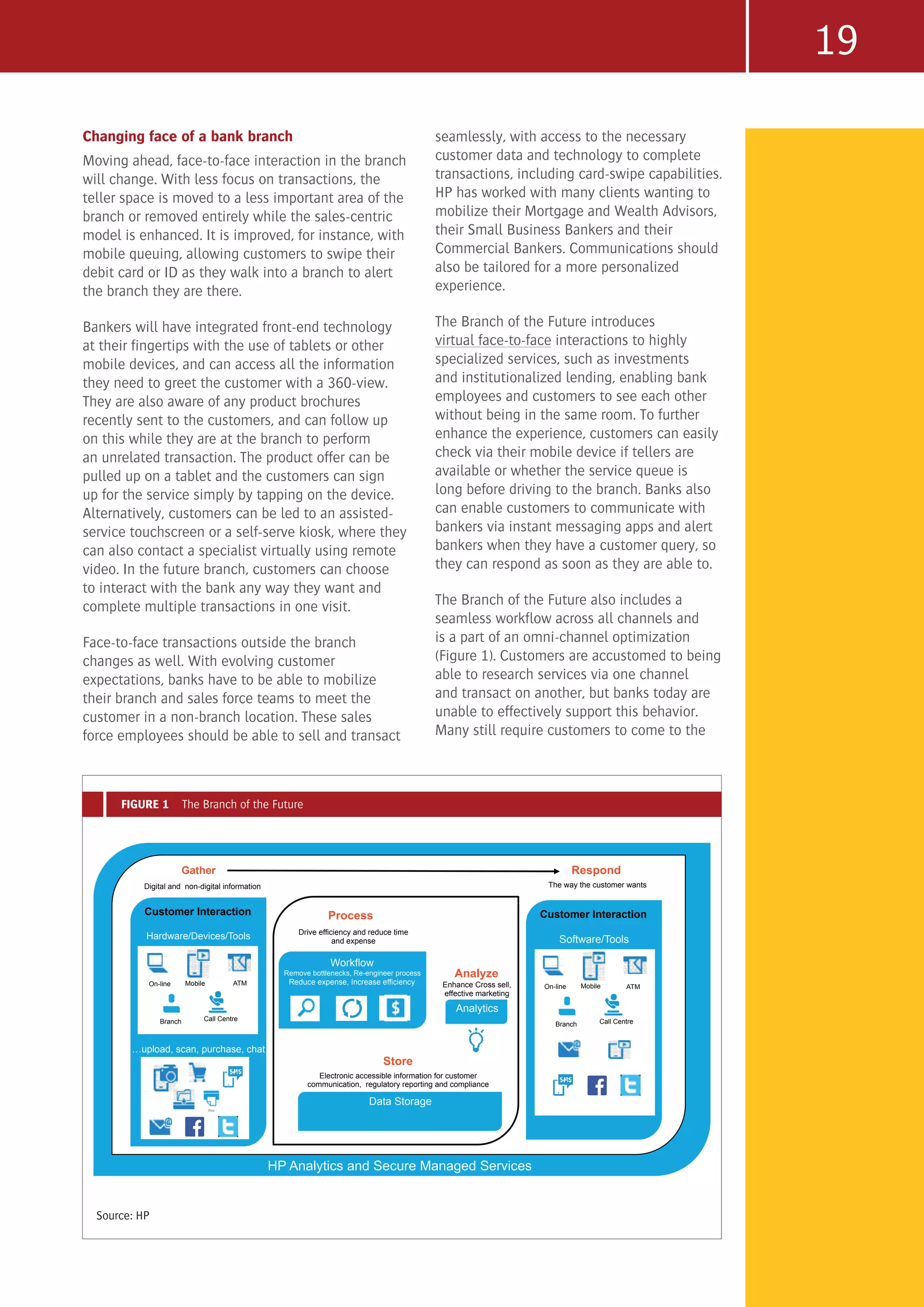 19
Changing face of a bank branch
Moving ahead, face-to-face interaction in the branch
will change. With less focus on transactions, the
teller space is moved to a less important area of the
branch or removed entirely while the sales-centric
model is enhanced. It is improved, for instance, with
mobile queuing, allowing customers to swipe their
debit card or ID as they walk into a branch to alert
the branch they are there.
Bankers will have integrated front-end technology
at their fingertips with the use of tablets or other
mobile devices, and can access all the information
they need to greet the customer with a 360-view.
They are also aware of any product brochures
recently sent to the customers, and can follow up
on this while they are at the branch to perform
an unrelated transaction. The product offer can be
pulled up on a tablet and the customers can sign
up for the service simply by tapping on the device.
Alternatively, customers can be led to an assisted-
service touchscreen or a self-serve kiosk, where they
can also contact a specialist virtually using remote
video. In the future branch, customers can choose
to interact with the bank any way they want and
complete multiple transactions in one visit.
Face-to-face transactions outside the branch
changes as well. With evolving customer
expectations, banks have to be able to mobilize
their branch and sales force teams to meet the
customer in a non-branch location. These sales
force employees should be able to sell and transact
seamlessly, with access to the necessary
customer data and technology to complete
transactions, including card-swipe capabilities.
HP has worked with many clients wanting to
mobilize their Mortgage and Wealth Advisors,
their Small Business Bankers and their
Commercial Bankers. Communications should
also be tailored for a more personalized
experience.
The Branch of the Future introduces
virtual face-to-face interactions to highly
specialized services, such as investments
and institutionalized lending, enabling bank
employees and customers to see each other
without being in the same room. To further
enhance the experience, customers can easily
check via their mobile device if tellers are
available or whether the service queue is
long before driving to the branch. Banks also
can enable customers to communicate with
bankers via instant messaging apps and alert
bankers when they have a customer query, so
they can respond as soon as they are able to.
The Branch of the Future also includes a
seamless workflow across all channels and
is a part of an omni-channel optimization
(Figure 1). Customers are accustomed to being
able to research services via one channel
and transact on another, but banks today are
unable to effectively support this behavior.
Many still require customers to come to the
FIGURE 1 The Branch of the Future
Workflow
Remove bottlenecks, Re-engineer process
Reduce expense, Increase efficiency
Analytics
Data Storage
Customer Interaction
Hardware/Devices/Tools
upload, scan, purchase, chat
Call Centre
Mobile
Branch
On-line
Gather
Digital and non-digital information
Process
Drive efficiency and reduce time
and expense
Store
Electronic accessible information for customer
communication, regulatory reporting and compliance
Analyze
Respond
Customer Interaction
Software/Tools
,
Call Centre
Mobile
Branch
On-line
ATM
ATM
The way the customer wants
Enhance Cross sell,
effective marketing
HP Analytics and Secure Managed Services
Source: HP
 
