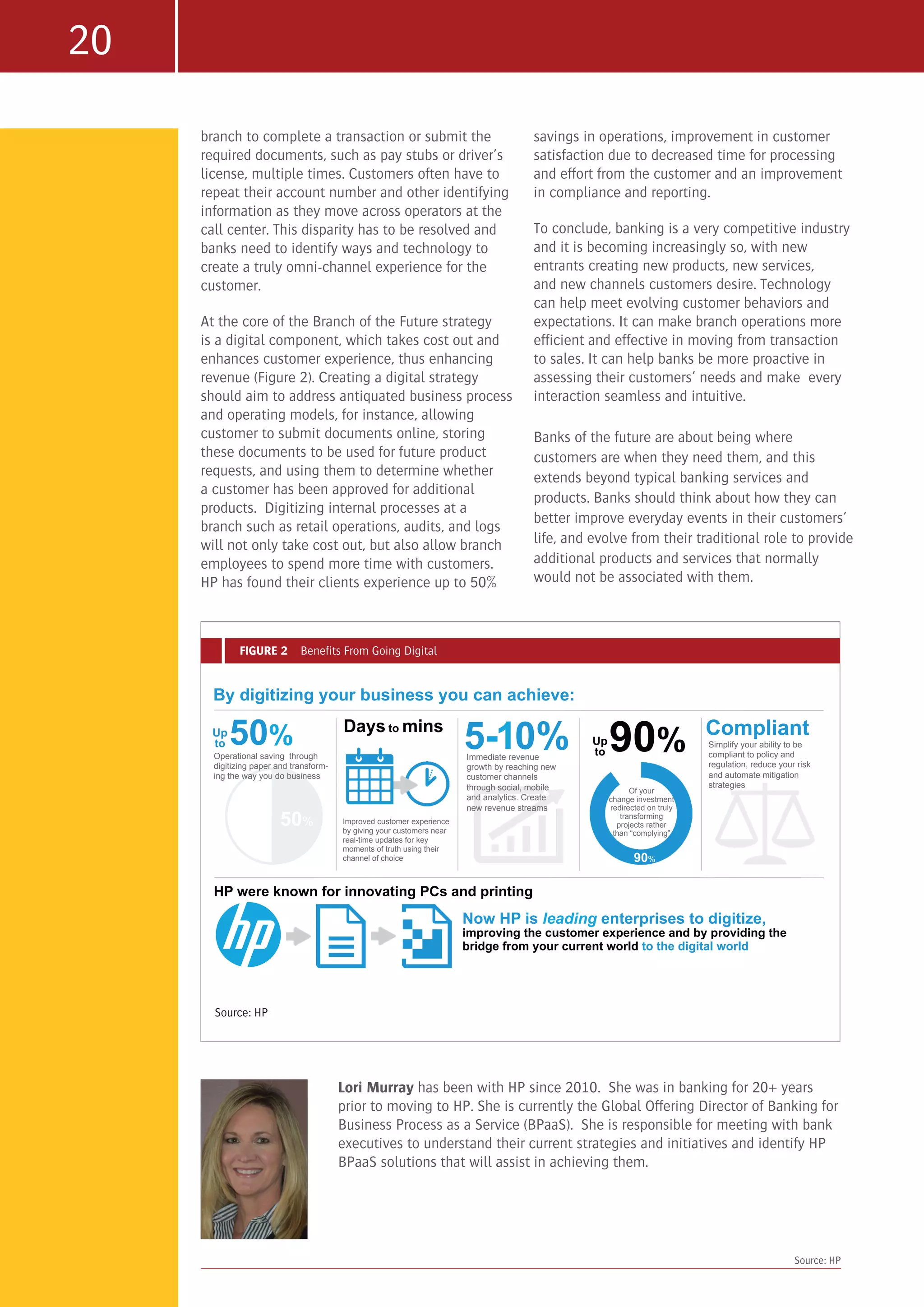 20
branch to complete a transaction or submit the
required documents, such as pay stubs or driver’s
license, multiple times. Customers often have to
repeat their account number and other identifying
information as they move across operators at the
call center. This disparity has to be resolved and
banks need to identify ways and technology to
create a truly omni-channel experience for the
customer.
At the core of the Branch of the Future strategy
is a digital component, which takes cost out and
enhances customer experience, thus enhancing
revenue (Figure 2). Creating a digital strategy
should aim to address antiquated business process
and operating models, for instance, allowing
customer to submit documents online, storing
these documents to be used for future product
requests, and using them to determine whether
a customer has been approved for additional
products. Digitizing internal processes at a
branch such as retail operations, audits, and logs
will not only take cost out, but also allow branch
employees to spend more time with customers.
HP has found their clients experience up to 50%
savings in operations, improvement in customer
satisfaction due to decreased time for processing
and effort from the customer and an improvement
in compliance and reporting.
To conclude, banking is a very competitive industry
and it is becoming increasingly so, with new
entrants creating new products, new services,
and new channels customers desire. Technology
can help meet evolving customer behaviors and
expectations. It can make branch operations more
efficient and effective in moving from transaction
to sales. It can help banks be more proactive in
assessing their customers’ needs and make every
interaction seamless and intuitive.
Banks of the future are about being where
customers are when they need them, and this
extends beyond typical banking services and
products. Banks should think about how they can
better improve everyday events in their customers’
life, and evolve from their traditional role to provide
additional products and services that normally
would not be associated with them.
Lori Murray has been with HP since 2010. She was in banking for 20+ years
prior to moving to HP. She is currently the Global Offering Director of Banking for
Business Process as a Service (BPaaS). She is responsible for meeting with bank
executives to understand their current strategies and initiatives and identify HP
BPaaS solutions that will assist in achieving them.
Source: HP
FIGURE 2 Benefits From Going Digital
50%
Operational saving through
digitizing paper and transform-
ing the way you do business
By digitizing your business you can achieve:
Days to mins
Improved customer experience
by giving your customers near
real-time updates for key
moments of truth using their
channel of choice
5-10%Immediate revenue
growth by reaching new
customer channels
through social, mobile
and analytics. Create
new revenue streams
Compliant
Simplify your ability to be
compliant to policy and
regulation, reduce your risk
and automate mitigation
strategies
Now HP is leading enterprises to digitize,
improving the customer experience and by providing the
bridge from your current world to the digital world
Of your
change investment
redirected on truly
transforming
projects rather
than “complying”
1
50%Up
to
HP were known for innovating PCs and printing
90%Up
to
90%
Source: HP
 