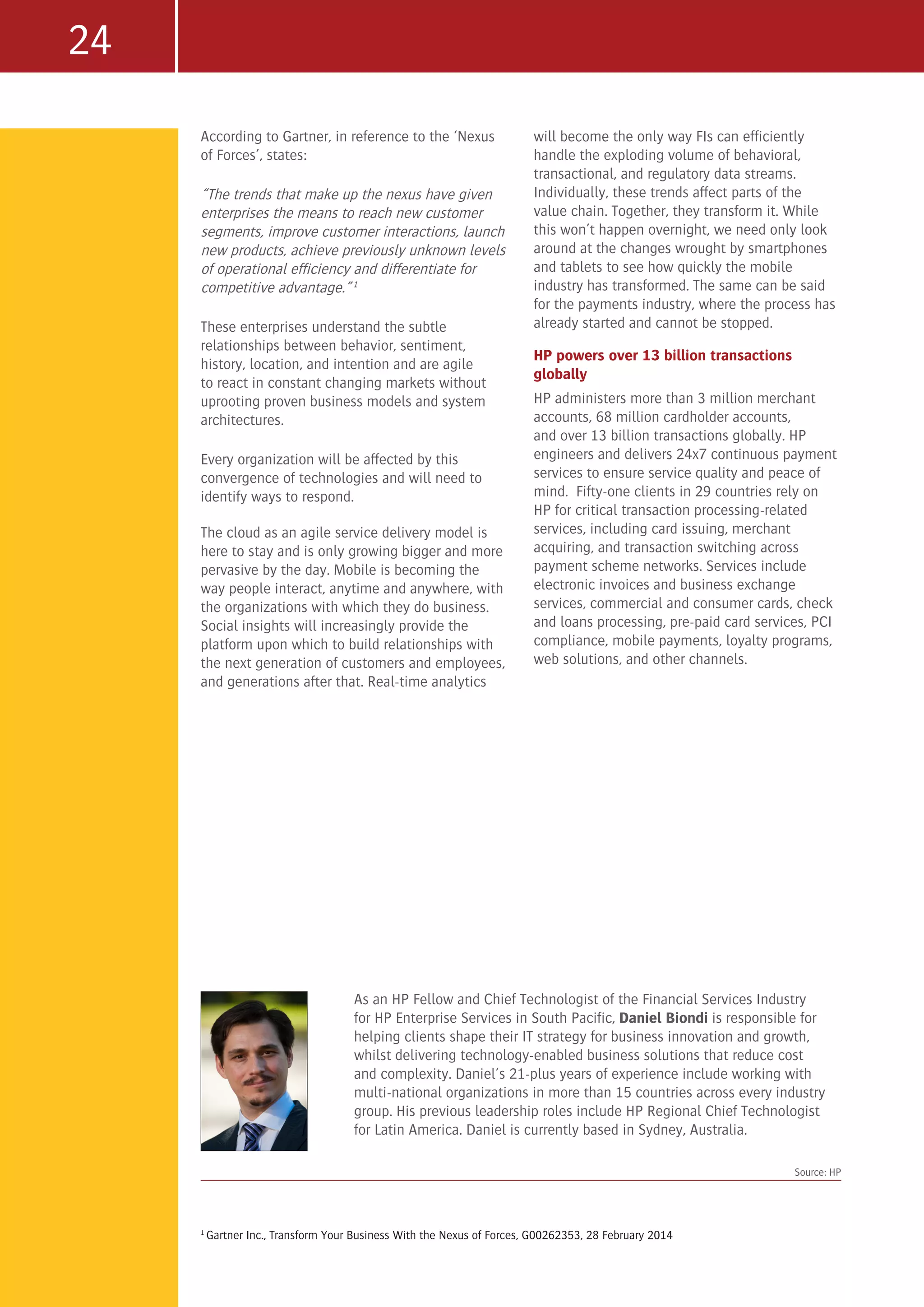 24
As an HP Fellow and Chief Technologist of the Financial Services Industry
for HP Enterprise Services in South Pacific, Daniel Biondi is responsible for
helping clients shape their IT strategy for business innovation and growth,
whilst delivering technology-enabled business solutions that reduce cost
and complexity. Daniel’s 21-plus years of experience include working with
multi-national organizations in more than 15 countries across every industry
group. His previous leadership roles include HP Regional Chief Technologist
for Latin America. Daniel is currently based in Sydney, Australia.
Source: HP
1
Gartner Inc., Transform Your Business With the Nexus of Forces, G00262353, 28 February 2014
According to Gartner, in reference to the ‘Nexus
of Forces’, states:
“The trends that make up the nexus have given
enterprises the means to reach new customer
segments, improve customer interactions, launch
new products, achieve previously unknown levels
of operational efficiency and differentiate for
competitive advantage.” 1
These enterprises understand the subtle
relationships between behavior, sentiment,
history, location, and intention and are agile
to react in constant changing markets without
uprooting proven business models and system
architectures.
Every organization will be affected by this
convergence of technologies and will need to
identify ways to respond.
The cloud as an agile service delivery model is
here to stay and is only growing bigger and more
pervasive by the day. Mobile is becoming the
way people interact, anytime and anywhere, with
the organizations with which they do business.
Social insights will increasingly provide the
platform upon which to build relationships with
the next generation of customers and employees,
and generations after that. Real-time analytics
will become the only way FIs can efficiently
handle the exploding volume of behavioral,
transactional, and regulatory data streams.
Individually, these trends affect parts of the
value chain. Together, they transform it. While
this won’t happen overnight, we need only look
around at the changes wrought by smartphones
and tablets to see how quickly the mobile
industry has transformed. The same can be said
for the payments industry, where the process has
already started and cannot be stopped.
HP powers over 13 billion transactions
globally
HP administers more than 3 million merchant
accounts, 68 million cardholder accounts,
and over 13 billion transactions globally. HP
engineers and delivers 24x7 continuous payment
services to ensure service quality and peace of
mind. Fifty-one clients in 29 countries rely on
HP for critical transaction processing-related
services, including card issuing, merchant
acquiring, and transaction switching across
payment scheme networks. Services include
electronic invoices and business exchange
services, commercial and consumer cards, check
and loans processing, pre-paid card services, PCI
compliance, mobile payments, loyalty programs,
web solutions, and other channels.
 
