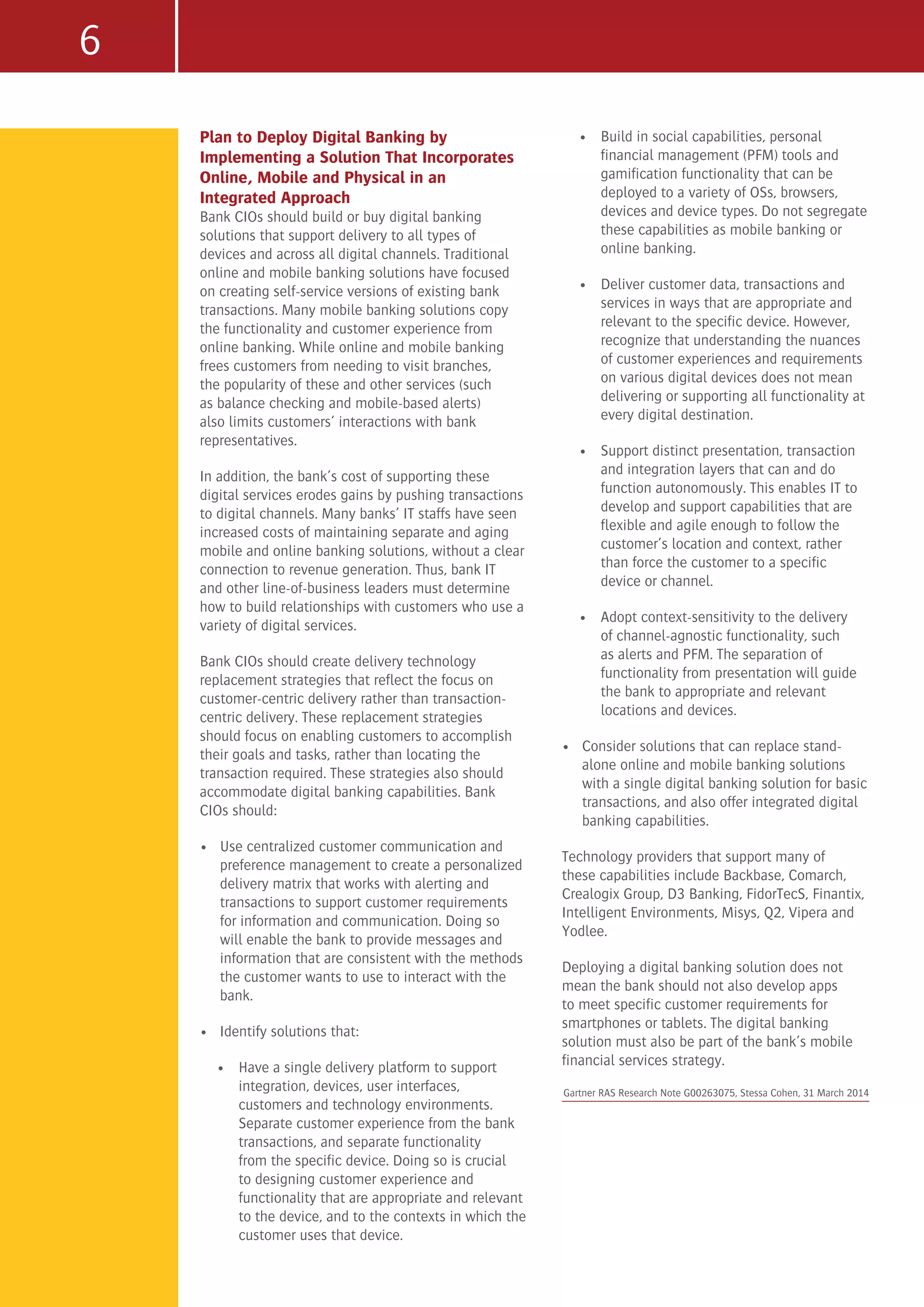 6
Plan to Deploy Digital Banking by
Implementing a Solution That Incorporates
Online, Mobile and Physical in an
Integrated Approach
Bank CIOs should build or buy digital banking
solutions that support delivery to all types of
devices and across all digital channels. Traditional
online and mobile banking solutions have focused
on creating self-service versions of existing bank
transactions. Many mobile banking solutions copy
the functionality and customer experience from
online banking. While online and mobile banking
frees customers from needing to visit branches,
the popularity of these and other services (such
as balance checking and mobile-based alerts)
also limits customers’ interactions with bank
representatives.
In addition, the bank’s cost of supporting these
digital services erodes gains by pushing transactions
to digital channels. Many banks’ IT staffs have seen
increased costs of maintaining separate and aging
mobile and online banking solutions, without a clear
connection to revenue generation. Thus, bank IT
and other line-of-business leaders must determine
how to build relationships with customers who use a
variety of digital services.
Bank CIOs should create delivery technology
replacement strategies that reflect the focus on
customer-centric delivery rather than transaction-
centric delivery. These replacement strategies
should focus on enabling customers to accomplish
their goals and tasks, rather than locating the
transaction required. These strategies also should
accommodate digital banking capabilities. Bank
CIOs should:
•	 Use centralized customer communication and
preference management to create a personalized
delivery matrix that works with alerting and
transactions to support customer requirements
for information and communication. Doing so
will enable the bank to provide messages and
information that are consistent with the methods
the customer wants to use to interact with the
bank.
•	 Identify solutions that:
•	 Have a single delivery platform to support
integration, devices, user interfaces,
customers and technology environments.
Separate customer experience from the bank
transactions, and separate functionality
from the specific device. Doing so is crucial
to designing customer experience and
functionality that are appropriate and relevant
to the device, and to the contexts in which the
customer uses that device.
•	 Build in social capabilities, personal
financial management (PFM) tools and
gamification functionality that can be
deployed to a variety of OSs, browsers,
devices and device types. Do not segregate
these capabilities as mobile banking or
online banking.
•	 Deliver customer data, transactions and
services in ways that are appropriate and
relevant to the specific device. However,
recognize that understanding the nuances
of customer experiences and requirements
on various digital devices does not mean
delivering or supporting all functionality at
every digital destination.
•	 Support distinct presentation, transaction
and integration layers that can and do
function autonomously. This enables IT to
develop and support capabilities that are
flexible and agile enough to follow the
customer’s location and context, rather
than force the customer to a specific
device or channel.
•	 Adopt context-sensitivity to the delivery
of channel-agnostic functionality, such
as alerts and PFM. The separation of
functionality from presentation will guide
the bank to appropriate and relevant
locations and devices.
•	 Consider solutions that can replace stand-
alone online and mobile banking solutions
with a single digital banking solution for basic
transactions, and also offer integrated digital
banking capabilities.
Technology providers that support many of
these capabilities include Backbase, Comarch,
Crealogix Group, D3 Banking, FidorTecS, Finantix,
Intelligent Environments, Misys, Q2, Vipera and
Yodlee.
Deploying a digital banking solution does not
mean the bank should not also develop apps
to meet specific customer requirements for
smartphones or tablets. The digital banking
solution must also be part of the bank’s mobile
financial services strategy.
Gartner RAS Research Note G00263075, Stessa Cohen, 31 March 2014
 