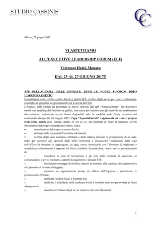 1
Milano, 23 giugno 2017
VI ASPETTIAMO
ALL’EXECUTIVE LEADERSHIP FORUM (ELF)
Fairmont Hotel, Monaco
DAL 25 AL 27 GIUGNO 2017!!
APP DELL’AGENZIA DELLE ENTRATE: ECCO LE NUOVE FUNZIONI DOPO
L’AGGIORNAMENTO
Consultazioni esiti, verifica codice fiscale e partita IVA, verifica degli avvisi per i servizi telematici,
possibilità di prenotare un appuntamento tra le novità dell'App
L'Agenzia delle Entrate ha presentato la nuova versione dell’app “AgenziaEntrate” per dispositivi
mobili con restyling dell’interfaccia grafica, resa ancor più intuitiva per gli utenti de un ampliamento
dei contenuti, includendo servizi finora disponibili solo in modalità web. Come ricordato nel
comunicato stampa del 26 maggio 2017, l'app “AgenziaEntrate” rappresenta un vero e proprio
front-office mobile delle Entrate, aperto 24 ore su 24, che permette di fruire di numerosi servizi
direttamente dal proprio smartphone o tablet, come:
• consultazione del proprio cassetto fiscale,
• richiesta delle credenziali Fisconline ed Entratel,
• verifica degli invii telematici effettuati e delle relative ricevute, la prenotazione di un web-
ticket per accedere agli sportelli degli uffici territoriali e visualizzare l’andamento della coda
nell’ufficio di interesse) si aggiungono, da oggi, nuove funzionalità con l’obiettivo di migliorare e
semplificare ulteriormente il rapporto tra Fisco e cittadini. In particolare, i nuovi servizi permetteranno
di:
o consultare lo stato di lavorazione e gli esiti delle richieste di assistenza su
comunicazioni e avvisi telematici, cartelle di pagamento e deleghe F24;
o visualizzare messaggi di notifica, relativi ad esempio alla scadenza della password o
alla presenza di ricevute da leggere;
o prenotare un appuntamento presso un ufficio dell’Agenzia e visualizzare le
prenotazioni effettuate;
o verificare i codici fiscali e le partite Iva;
o verificare il calendario delle scadenze fiscali e i termini entro cui provvedere ai futuri
adempimenti;
o visualizzare l’elenco degli avvisi relativi ai Servizi Telematici.
 