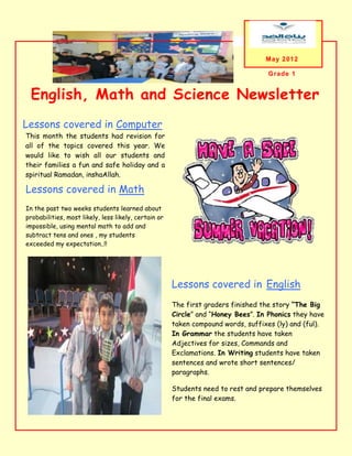 May 2012

                                                                                   Grade 1


 English, Math and Science Newsletter
Lessons covered in Computer
This month the students had revision for
all of the topics covered this year. We
would like to wish all our students and
their families a fun and safe holiday and a
spiritual Ramadan, inshaAllah.

Lessons covered in Math
In the past two weeks students learned about
probabilities, most likely, less likely, certain or
impossible, using mental math to add and
subtract tens and ones , my students
exceeded my expectation..!!




                                                      Lessons covered in English
                                                      The first graders finished the story “The Big
 A caption describing the graphic
                                                      Circle” and “Honey Bees”. In Phonics they have
                                                      taken compound words, suffixes (ly) and (ful).
                                                      In Grammar the students have taken
                                                      Adjectives for sizes, Commands and
                                                      Exclamations. In Writing students have taken
                                                      sentences and wrote short sentences/
                                                      paragraphs.

                                                      Students need to rest and prepare themselves
                                                      for the final exams.
 
