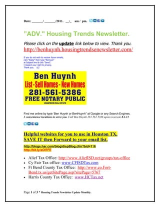 Date: _______/ _______/2011. __:_              am / pm.



”ADV." Housing Trends Newsletter.
Please click on the update link below to view. Thank you.
http://benhuynh.housingtrendsenewsletter.com/
If you do not wish to receive future emails,
click “Reply” then type “Remove”
at Subject line & click “Send”.
I respect your right to privacy.
Thank you. (c)




Find me online by type ‘Ben Huynh or BenHuynh” at Google or any Search Engines.
3 convenience locations to serve you. Call Ben Huynh 281.561.5386 upon received. 8.1.11




Helpful websites for you to use in Houston TX.
SAVE IT then Forward to your email list.
http://blogs.har.com/blog/dispBlog.cfm?bid=116
http://bit.ly/aOl7FE

•    Alief Tax Office: http://www.AliefISD.net/groups/tax-office
•    Cy Fair Tax office: www.CFISDTax.com
•    Ft Bend County Tax Office: http://www.co.Fort-
     Bend.tx.us/getSitePage.asp?sitePage=5767
•    Harris County Tax Office: www.HCTax.net


Page 1 of 3 * Housing Trends Newsletter Update Monthly.
 