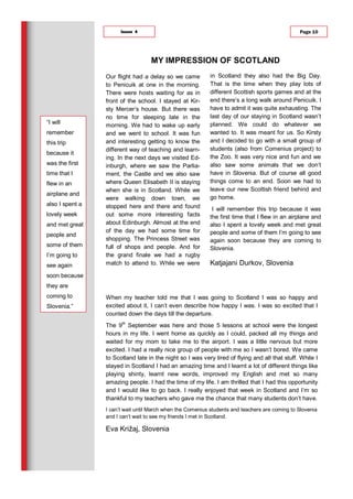 Our flight had a delay so we came
to Penicuik at one in the morning.
There were hosts waiting for as in
front of the school. I stayed at Kir-
sty Mercer’s house. But there was
no time for sleeping late in the
morning. We had to wake up early
and we went to school. It was fun
and interesting getting to know the
different way of teaching and learn-
ing. In the next days we visited Ed-
inburgh, where we saw the Parlia-
ment, the Castle and we also saw
where Queen Elisabeth II is staying
when she is in Scotland. While we
were walking down town, we
stopped here and there and found
out some more interesting facts
about Edinburgh. Almost at the end
of the day we had some time for
shopping. The Princess Street was
full of shops and people. And for
the grand finale we had a rugby
match to attend to. While we were
in Scotland they also had the Big Day.
That is the time when they play lots of
different Scottish sports games and at the
end there’s a long walk around Penicuik. I
have to admit it was quite exhausting. The
last day of our staying in Scotland wasn’t
planned. We could do whatever we
wanted to. It was meant for us. So Kirsty
and I decided to go with a small group of
students (also from Comenius project) to
the Zoo. It was very nice and fun and we
also saw some animals that we don’t
have in Slovenia. But of course all good
things come to an end. Soon we had to
leave our new Scottish friend behind and
go home.
I will remember this trip because it was
the first time that I flew in an airplane and
also I spent a lovely week and met great
people and some of them I’m going to see
again soon because they are coming to
Slovenia.
Katjajani Durkov, Slovenia
When my teacher told me that I was going to Scotland I was so happy and
excited about it, I can’t even describe how happy I was. I was so excited that I
counted down the days till the departure.
The 9th
September was here and those 5 lessons at school were the longest
hours in my life. I went home as quickly as I could, packed all my things and
waited for my mom to take me to the airport. I was a little nervous but more
excited. I had a really nice group of people with me so I wasn’t bored. We came
to Scotland late in the night so I was very tired of flying and all that stuff. While I
stayed in Scotland I had an amazing time and I learnt a lot of different things like
playing shinty, learnt new words, improved my English and met so many
amazing people. I had the time of my life. I am thrilled that I had this opportunity
and I would like to go back. I really enjoyed that week in Scotland and I’m so
thankful to my teachers who gave me the chance that many students don’t have.
I can’t wait until March when the Comenius students and teachers are coming to Slovenia
and I can’t wait to see my friends I met in Scotland.
Eva Križaj, Slovenia
MY IMPRESSION OF SCOTLAND
Page 10Issue 4
“I will
remember
this trip
because it
was the first
time that I
flew in an
airplane and
also I spent a
lovely week
and met great
people and
some of them
I’m going to
see again
soon because
they are
coming to
Slovenia.”
 
