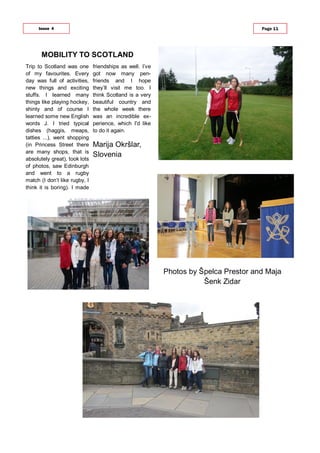 Trip to Scotland was one
of my favourites. Every
day was full of activities,
new things and exciting
stuffs. I learned many
things like playing hockey,
shinty and of course I
learned some new English
words J. I tried typical
dishes (haggis, meaps,
tatties ...), went shopping
(in Princess Street there
are many shops, that is
absolutely great), took lots
of photos, saw Edinburgh
and went to a rugby
match (I don’t like rugby, I
think it is boring). I made
friendships as well. I’ve
got now many pen-
friends and I hope
they’ll visit me too. I
think Scotland is a very
beautiful country and
the whole week there
was an incredible ex-
perience, which I'd like
to do it again.
Marija Okršlar,
Slovenia
MOBILITY TO SCOTLAND
Issue 4 Page 11
Photos by Špelca Prestor and Maja
Šenk Zidar
 