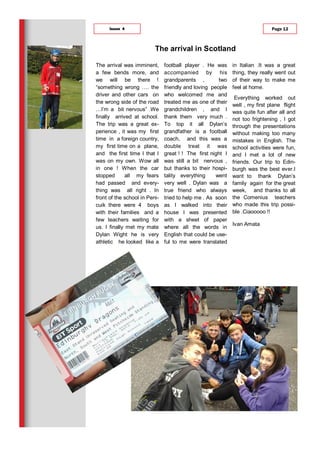 The arrival was imminent,
a few bends more, and
we will be there !
“something wrong …. the
driver and other cars on
the wrong side of the road
…I’m a bit nervous” .We
finally arrived at school.
The trip was a great ex-
perience , it was my first
time in a foreign country,
my first time on a plane,
and the first time I that I
was on my own. Wow all
in one ! When the car
stopped all my fears
had passed and every-
thing was all right . In
front of the school in Peni-
cuik there were 4 boys
with their families and a
few teachers waiting for
us. I finally met my mate
Dylan Wight he is very
athletic he looked like a
football player . He was
accompanied by his
grandparents , two
friendly and loving people
who welcomed me and
treated me as one of their
grandchildren , and I
thank them very much .
To top it all Dylan’s
grandfather is a football
coach, and this was a
double treat it was
great ! ! The first night I
was still a bit nervous ,
but thanks to their hospi-
tality everything went
very well . Dylan was a
true friend who always
tried to help me . As soon
as I walked into their
house I was presented
with a sheet of paper
where all the words in
English that could be use-
ful to me were translated
in Italian .It was a great
thing, they really went out
of their way to make me
feel at home.
Everything worked out
well , my first plane flight
was quite fun after all and
not too frightening , I got
through the presentations
without making too many
mistakes in English. The
school activities were fun,
and I met a lot of new
friends. Our trip to Edin-
burgh was the best ever.I
want to thank Dylan’s
family again for the great
week, and thanks to all
the Comenius teachers
who made this trip possi-
ble .Ciaooooo !!
Ivan Amata
The arrival in Scotland
Page 12Issue 4
 