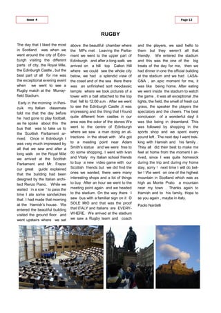 The day that I liked the most
in Scotland was when we
went around the city of Edin-
burgh visiting the different
parts of city, the Royal Mile,
the Edinburgh Castle , but the
best part of all for me was
the exceptional evening event
when we went to see a
Rugby match at the Murray-
field Stadium.
Early in the morning in Peni-
cuik my Italian classmate
told me that the day before
he had gone to play football,
as he spoke about this the
bus that was to take us to
the Scottish Parliament ar-
rived. Once in Edinburgh I
was very much impressed by
all that we saw and after a
long walk on the Royal Mile
we arrived at the Scottish
Parliament and Mr. Frazer
our great guide explained
that the building had been
designed by the Italian archi-
tect Renzo Piano. While we
waited in a row ' to pass the
time I ate some sandwiches
that I had made that morning
at the Hamish’s house. We
entered the beautiful building
visited the ground floor and
went upstairs where we sat
above the beautiful chamber where
the MPs met . Leaving the Parlia-
ment we went to the upper part of
Edinburgh and after a long walk we
arrived on a hill top Calton Hill
where we could see the whole city
below, we had a splendid view of
the coast and of the sea Here there
was an unfinished sort neoclassic
temple where we took pictures of a
tower with a ball attached to the top
that fell to 12.00 a.m . After we went
to see the Edinburgh Castle ,it was
impressing and the thing that I found
quite different from castles in our
area was the color of the stones We
went to the centre of Edinburgh
where we saw a man doing an at-
tractions in the street with .We got
to a meeting point near Adam
Smith’s statue and we were free to
do some shopping, I went with Ivan
and Vitaly my Italian school friends
to buy a new video game with our
Scottish friends but we did find the
ones we wanted, there were many
interesting shops and a lot of things
to buy After an hour we went to the
meeting point again and we headed
to the stadium. On the way there I
saw bus with a familiar sign on it O
SOLE MIO and that was the proof
that ITALY and Italians are EVERY-
WHERE. We arrived at the stadium
we saw a Rugby team and coach
and the players, we said hello to
them but they weren’t all that
friendly. We entered the stadium
and this was the one of the big
treats of the day for me, then we
had dinner in one the official building
at the stadium and we had LASA-
GNA , an epic moment for me, it
was like being home. After eating
we went inside the stadium to watch
the game , it was all exceptional ,the
lights, the field, the smell of fresh cut
grass, the speaker the players the
spectators and the cheers. The best
conclusion of a wonderful day! it
was like being in dreamland. This
was followed by shopping in the
sports shop and we spent every
pound left . The next day I went trek-
king with Hamish and his family .
They all did their best to make me
feel at home from the moment I ar-
rived, since I was quite homesick
during the trip and during my home
stay, sorry ! next time I will do bet-
ter ! We went on one of the highest
mountain in Scotland which was as
high as Monte Prato a mountain
near my town . Thanks again to
Hamish and to his family. Hope to
se you again , maybe in Italy.
Paolo Nardelli
RUGBY
Issue 4 Page 13
 