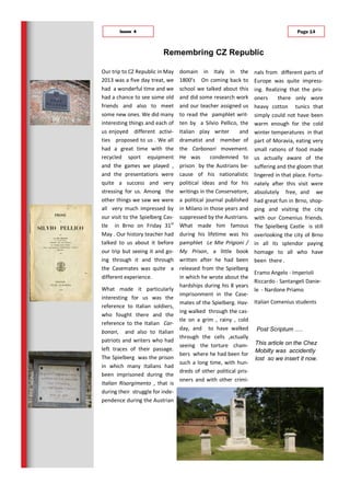 Our trip to CZ Republic in May
2013 was a five day treat, we
had a wonderful time and we
had a chance to see some old
friends and also to meet
some new ones. We did many
interesting things and each of
us enjoyed different activi-
ties proposed to us . We all
had a great time with the
recycled sport equipment
and the games we played ,
and the presentations were
quite a success and very
stressing for us. Among the
other things we saw we were
all very much impressed by
our visit to the Spielberg Cas-
tle in Brno on Friday 31st
May . Our history teacher had
talked to us about it before
our trip but seeing it and go-
ing through it and through
the Casemates was quite a
different experience.
What made it particularly
interesting for us was the
reference to Italian soldiers,
who fought there and the
reference to the Italian Car-
bonari, and also to Italian
patriots and writers who had
left traces of their passage.
The Spielberg was the prison
in which many Italians had
been imprisoned during the
Italian Risorgimento , that is
during their struggle for inde-
pendence during the Austrian
domain in Italy in the
1800’s On coming back to
school we talked about this
and did some research work
and our teacher assigned us
to read the pamphlet writ-
ten by a Silvio Pellico, the
Italian play writer and
dramatist and member of
the Carbonari movement.
He was condemned to
prison by the Austrians be-
cause of his nationalistic
political ideas and for his
writings in the Conservatore,
a political journal published
in Milano in those years and
suppressed by the Austrians.
What made him famous
during his lifetime was his
pamphlet Le Mie Prigioni /
My Prison, a little book
written after he had been
released from the Spielberg
in which he wrote about the
hardships during his 8 years
imprisonment in the Case-
mates of the Spielberg. Hav-
ing walked through the cas-
tle on a grim , rainy , cold
day, and to have walked
through the cells ,actually
seeing the torture cham-
bers where he had been for
such a long time, with hun-
dreds of other political pris-
oners and with other crimi-
Remembring CZ Republic
Page 14Issue 4
nals from different parts of
Europe was quite impress-
ing. Realizing that the pris-
oners there only wore
heavy cotton tunics that
simply could not have been
warm enough for the cold
winter temperatures in that
part of Moravia, eating very
small rations of food made
us actually aware of the
suffering and the gloom that
lingered in that place. Fortu-
nately after this visit were
absolutely free, and we
had great fun in Brno, shop-
ping and visiting the city
with our Comenius friends.
The Spielberg Castle is still
overlooking the city of Brno
in all its splendor paying
homage to all who have
been there .
Eramo Angelo - Imperioli
Riccardo - Santangeli Danie-
le - Nardone Priamo
Italian Comenius students
Post Scriptum .....
This article on the Chez
Mobilty was accidently
lost so we insert it now.
 