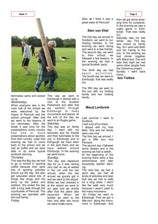 twinmates came and picked
us up.
Wednesday
When everyone was in the
main hall of the school we
were welcomed by the
mayor of Penicuik and the
school principal. After that
we went to the lessons of
our twinmates. After the
break it was time for the
presentations every country
h a d o n e o r m o r e
presentations about sporters
from their country. Later that
evening we had to come
back to the school and we
had an buffet and we were
able to do some typical
scottisch dancing.
Thursday
This was the Big day we had
to go to school in sporting
outfits because their were
lots of sporting activities
throuh out the day. We also
got educated about lots of
things like drugs and the
army by the police and
soldiers. We ended the day
with a long walk through the
countryside of Penicuik. The
evening we spended with
the host family.
Friday
This day we went to
Edinburgh it started with a
visit to the Scottish
Parliamant and after that
we walked through
Edinburgh to many
monuments and places. At
the end of the day we
went to an Rugby game.
Saturday
This day was an family
day, I went with my
twinmate and his friends
and their twinmates to the
zoo in Edinburgh and to
Edingurgh we have been
in the park there and we
have walked around
Edinburgh. In the evening
we went home.
Sunday
This day was departure
day for us it was raining
very bad so we al waited
in the car until the taxi
arrived, when the taxi
arrived we quickly got in
and we went to the airport.
When we had checked in
at the airport we went to
our gate and we shortly
after that the plane also
departed. When we
landed we went to the
train and after two hours
we were finally home.
After all I think it was a
great week at Penicuik!
The first day we arrived in
Scotland, we went to our
hosting families. In the
evening we went diving
and went to a few friends.
The second day, we went
to their school, we
followed a few lessons. In
the evening we had a
typical Scottish ‘party’.
The thirth day we had
s p o r t a c t i v i t i e s .
The fourth day we went to
Edinburgh, that was really
fun.
The fifth day we went to
the zoo with my hosting
family and Isis’ hosting
family
Last summer I went to
Scotland.
I had a lot of fun there.
I stayed with my host
Beth. She and her family
were very nice.
The first day we arrived, I
got a little tour true
Peniquik.
The second day I followed
some classes and in the
evening we had a ceilidh.
At the beginning of the
evening there were a few
performance and later
everybody started danc-
ing.
The next day, we had a
sport day, we had all
kinds of activities and later
that day we had to walk
for a long while. I didn’t
like the walk very much
because I wasn’t used to
the many mountains .
On Friday we went to
Edinburgh. First we got a
little tour along the monu-
ment in Edinburgh. And
Issue 4 Page 3
Sten van Vliet
Maud Lenferink
Isis Tielkes
then we got some shop-
ping time for ourselves.
In the evening we saw a
rugby game in Edin-
burgh. That was really
fun.
Saturday was my last
whole day. This day
was meant as family
day. So I went with Beth
and her Family to the
zoo. In the evening we
had dinner together
with Maud and Zoe and
later that night we met
some other people from
the Comenius project.
Sunday I went back
home.
 