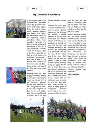A few months prior to the
Scotland visit, I was told I
would be given the won-
derful and unique oppor-
tunity to host a foreign
pupil. I was very lucky to
host Beatriz from Spain.
My experience began on
8th
September, when I
collected ‘Bea’ from
school. I remember the
buzz of apprehension and
excitement in the air, it
was sure to be a fantastic
week for everyone. Bea
and I clicked instantly; we
had a lot of laughs the
first night! The next day, I,
Bea and a few of my
friends also involved in
Comenius went into Edin-
burgh for their first taste of
Irn Bru and some retail
therapy!
Monday came, and I was
hugely excited for Bea to
experience my school and
meet my friends for the
very first time. I was de-
lighted and honoured to
be a tour guide that week.
I was also delighted for
Bea to visit and partici-
pate in my out-of-school
activities, and I can say
that we definitely enjoyed
it.
Families and pupils were
invited to a ceilidh to take
part in some Scottish
dancing on the Wednes-
day evening. I relished
meeting all of the other
pupils from the different
schools and showing our
guests some Scottish cul-
ture. ‘The Big Day’ was
definitely exhausting and
exciting, we participated
in a sponsored walk with
the rest of the school
around the John Clerk
Estate, and we gave our
guests a taste of some
Scottish sports including
shinty and rugby. On Fri-
day, all of the Comenius
teachers and pupils had a
day out in Edinburgh; we
visited the Royal Mile and
the Scottish Parliament,
climbed Calton Hill and
had lunch while overlook-
ing the city. We were
even lucky enough to
watch a rugby game at
Murrayfield Stadium,
which was even a new
experience for me. On my
final day with Bea, we
went to Edinburgh Castle
with my family. She said
that she had never heard
anything as loud as the
one o’clock gun.
When it was time for Bea
and the other Spanish
pupils to leave it was defi-
nitely emotional and hard.
I have met lots of new
friends and I felt so fortu-
nate to be part of such a
rewarding, fun and match-
less experience like
Comenius. I am so privi-
leged to soon be visiting
Spain, I can’t contain my
excitement! The best
thing is despite com-
pletely different cultures
and differing lifestyles -
variation creates vivid
friendships.
Katie, Scotland
S3
My Comenius Experience
Page 4Issue 4
 
