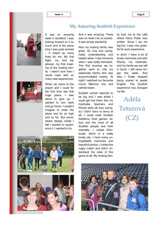 My Amazing Scottish Experience
And it was amazing. There
was no need t be so scared.
It was simply wonderful.
Also my hosting family was
great. So nice and caring,
really understanding and
helpful when I had moments
when I was really homesick.
The first evening we to-
gether went to visit my
classmate Hanka who was
accommodated nearby. At
night I watched my favourite
movie Mamma mia and
calmed down.
Scottish school seemed to
be big and I was afraid I
could get lost there. But my
hostmate, teachers and
friends were all very caring,
so I didn’t have to worry at
all. I could meet Scottish
traditions, food, games, na-
ture and the most of all
Scottish people and their
mentality. I visited Edin-
burgh, which is a really
lovely city. I have many un-
forgettable memories and
beautiful photos. I visited the
rugby match and didn’t un-
derstand the rules of this
game at all. My hosting fam-
ily took me to the café
where Harry Potter was
written. Since I am his
big fan, I was very grate-
ful for such experience.
In short, I have a lot of
lovely memories and with
Rhona, my hostmate,
and his family we are still
in touch. I will never for-
get this week. And
also…I finally stopped
being scared to speak
English. The Scottish
experience has changed
my life.
Adéla
Teturová
(CZ)
It was an amazing
week in Scotland. I was
looking forward to it so
much and at the same
time I was quite worried
– it meant so many
firsts for me. My first
flight, my first trip
abroad, my first meet-
ing of the hosting fam-
ily. I wasn’t sure how I
would cope with so
many new experiences.
When we came to the
airport and I could for
the first time see that
huge plane, I was
about to give up. I
wanted to turn back
and go home. I couldn’t
imagine to enter the
plane and fly so high
and so far. But some-
where deeply inside I
felt I wanted to experi-
ence it, I wanted to try.
Page 6Issue 4
 