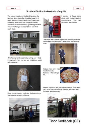 The project meeting in Scotland has been the
best trip of my life so far. I could enjoy a lot. I
really liked my hosting family, the Foleys. And I
think they really liked me. I have decided to
introduce my memories through a few pics I took.
This is the Foleys‘ house and their car which I
really liked.
The hosting family was really caring. And I liked
it very much. Here you can see my packed snack
with my name:
Here you can see my hostmate Andrew and me.
We have become good friends
Scotland 2013 – the best trip of my life
Issue 4 Page 7
I wanted to have some
photo with typical Scottish
atmosphere. The red
phonebox was perfect
The trip to the Scottish capital was amazing. Besides
all the well – known sights I really liked this invisible
man:
I could enjoy some nice
Scottish meals
because I like eating a
lot.
Here is my photo with the hosting parents. They were
very nice. I will never forget the time with them and I
hope we will meet again.
Tibor Sedláček (CZ)
 