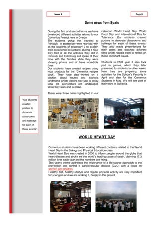 During the first and second terms we have
developed different activities related to our
Comenius Project here in Oviedo.
The students group that traveled to
Penicuik in september were reunited with
all the students of secondary 3 to explain
their experience in Scotland. During 1 hour
they told of all the activities they did in
Penicuik and Edimburg and spoke of their
time with the families while they were
showing photos and of these incredible
days.
Our students have created recipes using
local products for the “Comenius recipes
book”. They have also worked on a
booklet about routes and touristic
landmarks which visitors may use to enjoy
local art, architecture and landscapes
while they walk and exercise.
There were three dates highlighted in our
calendar: World Heart Day, World
Food Day and International Day for
Tolerance. Our students created
posters to decorate classrooms and
hallways for each of these events.
They also made presentations for
their peers and watched different
films which helped them to reflect on
these important issues.
Students in ESO year 3 also took
part in games, which they later
presented to students in other levels.
Now they are preparing some
activities for the School’s Festivity in
April and also for the Comenius
Students in May. We will see part of
their work in Slovenia.
Page 8Issue 4
Comenius students have been working different contents related to the World
Heart Day in the Biology and Physical Education class.
World Heart Day was created in 2000 to inform people around the globe that
heart disease and stroke are the world’s leading cause of death, claiming 17.3
million lives each year and the numbers are rising.
This year’s theme addresses the importance of a life-course approach to the
prevention and control of cardiovascular disease (CVD) with a focus on
women and children.
Healthy diet, healthy lifestyle and regular physical activity are very important
for youngers and we are working it, deeply in this project.
WORLD HEART DAY
Some news from Spain
“Our students
created
posters to
decorate
classrooms
and hallways
for each of
these events”
 