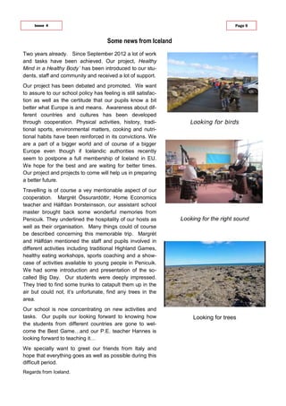 Looking for birds
Looking for the right sound
Looking for trees
Some news from Iceland
Issue 4 Page 9
Two years already. Since September 2012 a lot of work
and tasks have been achieved. Our project, Healthy
Mind in a Healthy Body´ has been introduced to our stu-
dents, staff and community and received a lot of support.
Our project has been debated and promoted. We want
to assure to our school policy has feeling is still satisfac-
tion as well as the certitude that our pupils know a bit
better what Europe is and means. Awareness about dif-
ferent countries and cultures has been developed
through cooperation. Physical activities, history, tradi-
tional sports, environmental matters, cooking and nutri-
tional habits have been reinforced in its convictions. We
are a part of a bigger world and of course of a bigger
Europe even though if Icelandic authorities recently
seem to postpone a full membership of Iceland in EU.
We hope for the best and are waiting for better times.
Our project and projects to come will help us in preparing
a better future.
Travelling is of course a vey mentionable aspect of our
cooperation. Margrét Össurardóttir, Home Economics
teacher and Hálfdan Þorsteinsson, our assistant school
master brought back some wonderful memories from
Penicuik. They underlined the hospitality of our hosts as
well as their organisation. Many things could of course
be described concerning this memorable trip. Margrét
and Hálfdan mentioned the staff and pupils involved in
different activities including traditional Highland Games,
healthy eating workshops, sports coaching and a show-
case of activities available to young people in Penicuik.
We had some introduction and presentation of the so-
called Big Day. Our students were deeply impressed.
They tried to find some trunks to catapult them up in the
air but could not, it’s unfortunate, find any trees in the
area.
Our school is now concentrating on new activities and
tasks. Our pupils our looking forward to knowing how
the students from different countries are gone to wel-
come the Best Game…and our P.E. teacher Hannes is
looking forward to teaching it…
We specially want to greet our friends from Italy and
hope that everything goes as well as possible during this
difficult period.
Regards from Iceland.
 