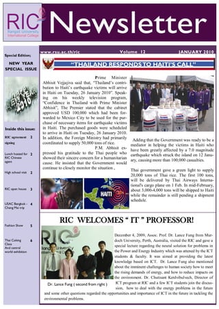 www.rsu.ac.th/ric                              Volume 12                           JANUARY 2010
Special Edition;

  NEW YEAR                               “THAILAND RESPONDS TO HAITI’S CALL”
SPECIAL ISSUE

                                                       Prime Minister
                         Abhisit Vejjajiva said that, “Thailand‟s contri-
                         bution to Haiti‟s earthquake victims will arrive
                         in Haiti on Tuesday, 26 January 2010”. Speak-
                         ing on his weekly television program,
                         “Confidence in Thailand with Prime Minister
                         Abhisit”, The Premier stated that the cabinet
                         approved USD 100,000 which had been for-
                         warded to Mexico City to be used for the pur-
                         chase of necessary items for earthquake victims
Inside this issue:       in Haiti. The purchased goods were scheduled
                         to arrive in Haiti on Tuesday, 26 January 2010.
RIC agreement       2    In addition, the Foreign Ministry had primarily      Adding that the Government was ready to be a
signing                  coordinated to supply 50,000 tons of rice.          mediator in helping the victims in Haiti who
                                                       P.M. Abhisit ex-      have been greatly affected by a 7.0 magnitude
Lunch hosted for 2       pressed his gratitude to the Thai people who        earthquake which struck the island on 12 Janu-
RIC Chinese              showed their sincere concern for a humanitarian
agent                                                                        ary, causing more than 100,000 casualties.
                         cause. He insisted that the Government would
                         continue to closely monitor the situation ,
High school visit
                                                                             Thai government gave a green light to supply
                    2
                                                                             20,000 tons of Thai rice. The first 100 tons,
                                                                             will be delivered by Thai Airways Interna-
                                                                             tional's cargo plane on 1 Feb. In mid-February,
RIC open house      3                                                        about 3,000-4,000 tons will be shipped to Haiti
                                                                             while the remainder is still pending a shipment
                                                                             schedule.
USAC Bangkok - 4
Chang Mai trip




Fashion Show
                                  RIC WELCOMES “ IT ” PROFESSOR!
                    5

                                                                  December 4, 2009, Assoc. Prof. Dr. Lance Fung from Mur-
Thai Coking         6                                             doch University, Perth, Australia, visited the RIC and gave a
Class
And central
                                Assoc. Prof. Dr. Lance Fung       special lecture regarding the neural solution for problems in
world exhibition                                                  the Power and Energy Industry which was attened by the ICT
                                                                  students & faculty. It was aimed at providing the latest
                                                                  knowledge based on ICT. Dr. Lance Fung also mentioned
                                                                  about the imminent challenges to human society how to meet
                                                                  the rising demands of energy, and how to reduce impacts on
                                                                  the environment. Dr. Chutisant Kerdvibulvech, Director of
                           Dr. Lance Fung ( second from right )    ICT program at RIC and a few ICT students join the discus-
                                                                   sion, how to deal with the energy problems in the future
                         and some other questions regarded the opportunities and importance of ICT in the future in tackling the
                         environmental problems.
 
