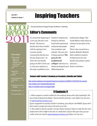 Jan 2011
Volume 5, Issue 1               Inspiring Teachers
                         Driving educational change through excellence in teaching



                         Editor’s Comments
                         It’s not just the beginning of   Teacher’s Academy has      professional colleges. This
                         a new year, but also a new       formed an advisory         month Behera writes about an
                         decade. The last two             board with experienced     initiative he has taken in his
                         decades have been eventful       and passionate people      school.
                         with the opening of our          from academics and         There’s also excerpt from a
                         economy and the                  industry. The year 2011    book by Malcolm Gladwell
This month:              consumerism that has now         is being named as ‘The     that is related to teachers.
Article review -         become all pervasive. So         year for the               Predictions for the next
  what’s the
  difference             what’s the next decade           professional               decade and a picture contest
  between a bad
  and a good             going to be like? I invite you   colleges’ with focus on    and more….
  teacher? … …..2        to write your opinions on        faculty development and Read on and share…
Uma
                         this topic to publish in 2011.   differentiation for
Classroom
  Journal…………3
Behera
                         Connect with Teacher’s Academy on Facebook, LinkedIn and Twitter
Double Meanings?
-email fwd………...3
KVJ                    http://www.facebook.com/people/Inspiring-Teachers/100000171661522?ref=search
                       http://twitter.com/TeachersAcademy#
Predictions for next
  decade…………4          http://in.linkedin.com/in/umagarimella

Interesting links …4
                                                             !! Contests !!
Announcements…5
                        1. Please suggest a creative tagline for the academy along with a logo/symbol for ‘the
                        year of the professional colleges’. Entries should reach by e-mail before 15th Jan 2011
                        to info@inspiring-teachers.com
                        If your suggestion is used by Teacher’s Academy, you will get a SurPRIZE. If you don’t
                        feel creative enough, just answer the poll on our site
                        2. The website is due for another revamp. Please send your ideas to make the site more
                        useful and to drive traffic to the site on a daily basis. If your idea gets used, you get
                        credit on the site. Send to info@inspiring-teachers.com before 10th Jan 2011
 