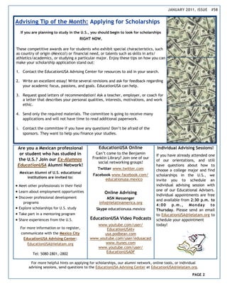 JANUARY 2011, ISSUE     #58


Advising Tip of the Month: Applying for Scholarships
   If you are planning to study in the U.S., you should begin to look for scholarships
                                        RIGHT NOW.

These competitive awards are for students who exhibit special characteristics, such
as country of origin (Mexico!) or financial need, or talents such as skills in arts/
athletics/academics, or studying a particular major. Enjoy these tips on how you can
make your scholarship application stand out:

1. Contact the EducationUSA Advising Center for resources to aid in your search.

2. Write an excellent essay! Write several revisions and ask for feedback regarding
   your academic focus, passions, and goals. EducationUSA can help.

3. Request good letters of recommendation! Ask a teacher, employer, or coach for
   a letter that describes your personal qualities, interests, motivations, and work
   ethic.

4. Send only the required materials. The committee is going to receive many
   applications and will not have time to read additional paperwork.

5. Contact the committee if you have any questions! Don’t be afraid of the
   sponsors. They want to help you finance your studies.


 Are you a Mexican professional                  EducationUSA Online               Individual Advising Sessions!
  or student who has studied in                Can’t come to the Benjamin
                                                                                   If you have already attended one
 the U.S.? Join our Ex-Alumnos               Franklin Library? Join one of our
                                                                                   of our orientations, and still
                                                social networking groups!
 EducationUSA Alumni Network!                                                      have questions about how to
                                                Twitter www.twitter.com            choose a college major and find
  Mexican Alumni of U.S. educational
                                             Facebook www.facebook.com/            scholarships in the U.S., we
      institutions are invited to:
                                                   educationusa.mexico             invite you to schedule an
 Meet other professionals in their field                                          individual advising session with
 Learn about employment opportunities                                             one of our Educational Advisers.
                                                     Online Advising
                                                                                   Individual appointments are free
 Discover professional development                  MSN Messenger                 and available from 2:30 p.m. to
    programs                                     info@iielatinamerica.org
                                                                                   4 :0 0 p.m ., Mo n da y to
 Explore scholarships for U.S. study          Skype educationusa.mexico           Thursday. Please send an email
 Take part in a mentoring program                                                 to EducationUSA@iielatam.org to
 Share experiences from the U.S.           EducationUSA Video Podcasts            schedule your appointment
                                               www.youtube.com/user/               today!
  For more information or to register,              EducationUSAtv
  communicate with the Mexico City                 usa.podbean.com
    EducationUSA Advising Center:           www.youtube.com/user/edusacast
      EducationUSA@iielatam.org                    www.itunes.com
                                               www.youtube.com/user/
          Tel: 5080-2801,-2802
                                                    EducationUSADF

        For more helpful hints on applying for scholarships, our alumni network, online tools, or individual
       advising sessions, send questions to the EducationUSA Advising Center at EducationUSA@iielatam.org.

                                                                                                        PAGE 2
 