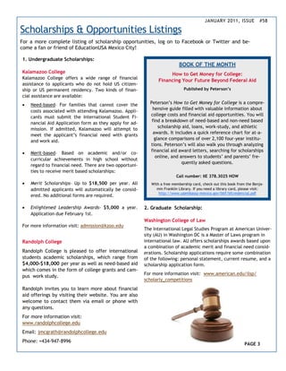 JANUARY 2011, ISSUE             #58

Scholarships & Opportunities Listings
For a more complete listing of scholarship opportunities, log on to Facebook or Twitter and be-
come a fan or friend of EducationUSA Mexico City!

1. Undergraduate Scholarships:
                                                                            BOOK OF THE MONTH
Kalamazoo College                                                    How to Get Money for College:
Kalamazoo College offers a wide range of financial
                                                                Financing Your Future Beyond Federal Aid
assistance to applicants who do not hold US citizen-
ship or US permanent residency. Two kinds of finan-                            Published by Peterson’s
cial assistance are available:
   Need-based– For families that cannot cover the         Peterson’s How to Get Money for College is a compre-
                                                            hensive guide filled with valuable information about
    costs associated with attending Kalamazoo. Appli-
                                                           college costs and financial aid opportunities. You will
    cants must submit the International Student Fi-
                                                            find a breakdown of need-based and non-need based
    nancial Aid Application form as they apply for ad-
                                                               scholarship aid, loans, work-study, and athletic
    mission. If admitted, Kalamazoo will attempt to
                                                             awards. It includes a quick reference chart for at-a-
    meet the applicant’s financial need with grants
                                                             glance comparisons of over 2,100 four-year institu-
    and work aid.
                                                           tions. Peterson’s will also walk you through analyzing
                                                           financial aid award letters, searching for scholarships
   Merit-based– Based on academic and/or co-
                                                              online, and answers to students’ and parents’ fre-
    curricular achievements in high school without
                                                                           quently asked questions.
    regard to financial need. There are two opportuni-
    ties to receive merit based scholarships:
                                                                          Call number: IIE 378.3025 HOW
   Merit Scholarships– Up to $18,500 per year. All         With a free membership card, check out this book from the Benja-
    admitted applicants will automatically be consid-          min Franklin Library. If you need a library card, please visit:
                                                                http://www.usembassy-mexico.gov/bbf/bfcredencial.pdf
    ered. No additional forms are required.

   Enlightened Leadership Awards- $5,000 a year.        2. Graduate Scholarship:
    Application due February 1st.
                                                         Washington College of Law
For more information visit: admission@kzoo.edu
                                                         The International Legal Studies Program at American Univer-
                                                         sity (AU) in Washington DC is a Master of Laws program in
Randolph College                                         international law. AU offers scholarships awards based upon
                                                         a combination of academic merit and financial need consid-
Randolph College is pleased to offer international       erations. Scholarship applications require some combination
students academic scholarships, which range from         of the following: personal statement, current resume, and a
$4,000-$18,000 per year as well as need-based aid        scholarship application form.
which comes in the form of college grants and cam-
                                                         For more information visit: www.american.edu/ilsp/
pus work study.
                                                         scholarly_competitions
Randolph invites you to learn more about financial
aid offerings by visiting their website. You are also
welcome to contact them via email or phone with
any questions.
For more information visit:
www.randolphcollege.edu
Email: jmcgrath@randolphcollege.edu
Phone: +434-947-8996
                                                                                                                  PAGE 3
 