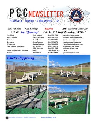 Newsletter of Peninsula Channel Commanders January/February 2024
Web Site: http://flypcc.org/ P.O. Box 812, Half Moon Bay, CA 94019
President Dave Mosher 650-255-3266 dmosher@airasys.com
Vice President Mark Heckman 650-580-2225 markheckmab@gmail.com
Secretary David Santana 650-533-0976 Santanahouse@msn.com
Treasurer David Santana 650-533-0976 Santanahouse@msn.com
Webmaster Bruce Crawford 650-560-8860 TwoCrawfords@gmail.com
New Member Chairman Ray Squires
John Bassetto
650-575-4273
650-759-5143
rlsquires@comcast.net
geppetto1@mac.com
Flight Proficiency Chairman Open Looking for it…. TBD
Editor Brian Chan 650-867-8813 pcceditor@gmail.com
What’s Happening ...
Jan/ Feb 2024 Next Meeting: Deferred AMA Chartered Club # 139
Winter is here in California, rain and wind, no snow yet!.
 