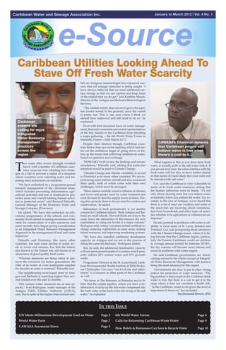 Caribbean Water and Sewage Association Inc.                                                                           January to March 2012 | Vol. 4 No. 1




                                                      fall, an Antiguan meteorologist has expressed con-
                                                      cern that not enough rainwater is being caught. "I
                                                      have always believed that we need additional sur-
                                                      face storage so that we can capture and keep more
                                                      of the rainfall that we do get," said Keithley Meade,
                                                      director of the Antigua and Barbuda Meteorological
                                                      Services.
                                                        "The rainfall mostly does not even get to the aqui-
                                                      fers (water stored in the ground), since the runoff
                                                      is pretty fast. This is one area where I think we
                                                      should have improved and still need to do so," he
  Caribbean                                           explained.
  experts are                                           Even with their increased focus on water manage-
  calling for more                                    ment, financial constraints prevented representatives
                                                      of the tiny islands in the Caribbean from attending
  Integrated
                                                      a major gathering -- the 6th World Water Forum in
  Water Resource                                      Marseille, France -- held March 12-17.
  Management                                            Despite their absence though, Caribbean coun-                    CAWASA’s Chairman laments
  practices                                           tries kept a close eye on the meeting, which had ear-              that Caribbean people still
  across the                                          lier set the ambitious target of going down in his-                believe water is free when
  region                                              tory as the forum that will bring solutions to water,              there’s a cost to it…
                                                      based on openness and exchange.



 T
                                                        "DOWASCO will review the findings and recom-                 "What happens is that as you draw more fresh
        wo years after severe drought wreaked
                                                      mendations," Ettinoffe said, adding that particular          water, it actually pulls in the salt water with it. If
        havoc with a number of Caribbean coun-
                                                      attention would be paid to Climate Change.                   you get sea level rises, the saline interface with the
        tries, some are now adopting new strate-
 gies in a bid to prevent a repeat of a situation       "Climate Change and climate variability is as real         fresh water will rise also, or move further inland,
 where countries were rationing water and im-         to Dominica as to many other countries. We are ex-           so that means it's more likely that your wells will
 posing strict restrictions on residents.             periencing more intense rainfall and also occasional         be intruded with salt water."
                                                      drier spells, both of which come with their own                Cox said the Caribbean is very vulnerable in
   "We have embarked on a programme geared
 towards management of the catchment areas,           challenges, which must be managed.                           terms of its fresh water resources, noting that
 which includes preventing deforestation, agri-         "More intense rainfalls result in siltation of streams     the human influences were to blame. "It's not
 cultural activities and use of chemicals in pro-     and rivers and greater need for water treatment and          only about clearing trees but you reduce water
 tected areas and overall limiting human activi-      even the need to shut the supply down at times. Dur-         availability when you pollute the water. For ex-
 ties in protected areas," said Bernard Ettinoffe,    ing drier periods, there is always need for caution and      ample, in the case of Antigua, we've heard that
 General Manager of the Dominica Water and            conservation," he added.                                     there is a lot of land use conflicts and some of
 Sewage Company (Dowasco).                              Salinisation of fresh groundwater is yet another           the reservoirs are receiving direct contamina-
   He added, "We have also embarked on edu-           concern for Caribbean islands. "Both Antigua and Bar-        tion from households and other types of activi-
 cational programmes at the schools and com-          buda are small islands. Our well fields are close to the     ties whether it be agriculture or commercial en-
 munity levels aimed at raising awareness of the      coast, hence the salinisation of this resource (by over      terprises."
 need for conservation of water resources; and        exploitation or rising sea levels) is a major concern,"        He also pointed to problems with water avail-
 more recently have begun giving consideration        Rodrigues said, noting "our plans include artificial re-     ability in rural areas of St. Lucia, Jamaica and
 to an Integrated Water Resource Management           charge, reducing exploitation in some areas, seeking         Trinidad. Cox said juxtaposing these situations
 Approach to the management of land and water         inland resources, and improving monitoring systems.          with the Climate Change issues, where it is be-
 resources."                                            "We have also installed additional desalination            ing forecast that the Caribbean region, particu-
   Ettinoffe said Dominica, like many other           capacity on Antigua and we are in the process of             larly the Eastern Caribbean, could see declines
 countries, has seen some decline in water lev-       doing the same for Barbuda," Rodrigues added.                in average annual rainfall by between 30-50%,
 els in rivers and streams, but that the island,        But, he said, the additional desalination capacity         the dry seasons will become more intense and
 also known as the Nature Isle, still boasts of an    will not meet present needs of a country which pres-         result in problems with water supply.
 abundance of good quality fresh water.               ently utilizes 20% surface water and 10% ground-               He said Caribbean governments are slowly
   "Whereas measures are being taken to pre-          water.                                                       coming around to the whole concept of Integrat-
 serve the resources for future generations, the        Programme Director at the St. Lucia-based Carib-           ed Water Resources Management, with Jamaica
 risks of no water or even inadequate supplies        bean Environmental Health Institute (CEHI) Profes-           being the most advanced in this regard.
 for decades to come is minimal," Ettinoffe said.     sor Christopher Cox says “sea level rise and salini-           "Governments are slow to put in place strong
   The neighbouring twin-island state of Anti-        sation” is a concern in other parts of the Caribbean         polices for protection of water resources. “The
 gua and Barbuda is reporting higher than nor-        as well.                                                     big problem is that people in the Caribbean think
 mal rainfall over the past 12 months.                  "We know in The Bahamas, in Barbados and in St.            water is free. But there is a cost to get it to the
   "Our surface water resources are at max ca-        Kitts that the coastal aquifers, where you have over-        stage where it does not constitute a health risk.
 pacity," Ivan Rodrigues, water manager of the        abstraction, it sucks up the salt water component into       “In the Caribbean, water is not given the level of
 Antigua Public Utilities Authority (APUA),           the fresh water so the fresh water sits on top of the salt   importance it deserves," he concluded.
 said. But in spite of the higher than normal rain-   water," he explained.                                                              (by Desmond Brown, IPS)



                                                                       In this Issue
   UN Meets Millennium Development Goal on Water	                       Page 2       6th World Water Forum					                                              Page 6
   World Water Facts                                               	    Page 2 	 Calls for Reforming Caribbean Waste Water		                                 Page 8
   	
   CAWASA Secretariat News					                                         Page 5
                                                                                     How Hotels & Businesses Can Save & Recycle Water	                       Page 10	
 