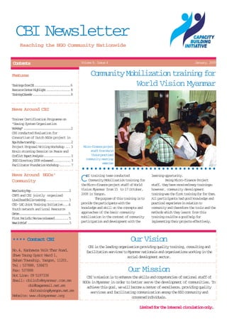CBI Newsletter
      Reaching the NGO Community Nationwide


Contents                                           Volume 9, Issue 4                                                        January, 2009


Features                                                 Community Mobilization training for
T a n n sf o C I. . . . . . . . . . . . . . 6
 riig rm B ..............                                             World Vision Myanmar
R s u c C n e H g l g t. . . . . . . . .8
 eore etr ihih ........
T a n n C l n e . . . . . . . . . . . . . . . .8
 riig aedr ...............


News Around CBI
Trainer Certification Programme on
"Seeing System Organization
Wrso".....................2
 okhp ....................
CBI conducted Evaluation for
Consortium of Dutch NGOs project in
N aP d wt w s i . . . . . . . . . . . . . 2
 g ua onhp .............
Project Proposal Writing Workshop ... 3             Micro-finance project
Brain storming Session on Peace and                      staff from World
Cnlc Ipc Aayi .......... 3
 ofit mat nlss ..........                                 Vso patsd
                                                           iin rcie
I G D r c o y2 0 r l a e . . . . . .3
 NO ietr 08 eesd .....                                community meeting
                                                                 eecs
                                                                  xrie
Facilitator Foundation Workshop ....... 7
                                                   ••••••••••••••••••••••••••••••••
News Around NGOs'
Community                                          C  BI training team conducted
                                                        Community Mobilization training for
                                                   the Micro-finance project staff of World
                                                                                                 lann opruiy
                                                                                                  erig potnt.
                                                                                                          Being Micro-finance Project
                                                                                                 staff, they have received many trainings;
N wC u t yR p. . . . . . . . . . . . . . .2
 e onr e ..............                            Vision Myanmar from 15 to 17 October,         however, community development
CBFS and CBI jointly organized                     2008 in Yangon.                               t a n n w st ef r tt a n n f rf rt e .
                                                                                                  riig a h is riig o o hm
L v l h o S i l t a n n . . . . . . . . .3
 ieiod kls riig ........                                    The purpose of this training is to   All participants had good knowledge and
CBI- LRC Joint Training Initiative....4            provide the participants with the             p a t c le p r e c i r l t o t
                                                                                                  rcia xeine n eain o
Youth network and Local Resource                   knowledge and skill on the concepts and       community and therefore the tools and the
Cnr ........................
 ete ....................... 5                     approaches of the basic community             methods which they learnt from this
F r tP r o i R v e r l a e . . . . .5
 is eidc eiw eesd ....                             mobilization in the context of community      training could be a good help for
Nw i Bif..................5
 es n re .................                         participation and development with the        implementing their projects effectively.



•••• Contact CBI                                                                    Our Vision
                                                       CBI is the leading organisation providing quality training, consulting and
No.4, Kanbawza Yeik Thar Road,                        facilitation services to Myanmar nationals and organisations working in the
Shwe Taung Gyarr Ward 1,                                                       social development sector.
Bahan Township, Yangon, 11201.
Tel : 537888, 538473
Fax: 537888                                                                       Our Mission
Hot Line: 09 5197338                                  CBI's mission is to enhance the skills and competencies of national staff of
Email: cbiinfo@myanmar.com.mm                       NGOs in Myanmar in order to better serve the development of communities. To
         cbi@baganmail.net.mm                         achieve this goal, we will become a center of excellence, providing quality
          cbitraining@yangon.net.mm                     services and facilitating communication among the NGO community and
Website: www.cbimyanmar.org                                                      c n e n di d v d a s
                                                                                   ocre niiul.

                                                                                          Limited for the internal circulation only.
 