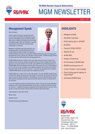 RE/MAX Mumbai Gujarat Maharashtra

MGM NEWSLETTER
January - 2014

Management Speak:

HighLIGHTS

Dear Associates,
The first month of the year is usually the busiest.
First of all there are festivals like Uttarayan to enjoy,
then starts the wedding season part two and thirdly
NRIs come in hordes to visit India as this is the most
comfortable season. When US suffered the “big chill”
India also was not far behind in recording lowest
temperatures in a few years.
Meanwhile at RE/MAX things kept progressing. Our
technology platform has tremendously grown and
has been giving enough fire power to our agents to
provide satisfactory services to the customers. RE/MAX celebrated its 41st anniversary which
was observed not only in Denver but in 90 other countries as well. RE/MAX as always focuses
on training and this month we had a few training programs too.
RE/MAX MGM has started a contest in which each agent will earn money to merely list the
properties online. Of course conditions do apply, but to put it simply, earnings start immediately once you list your property on our portal. I got inspiration from a fellow region owner of
RE/MAX Malta. What is so amazing is the fact that a country about 6% in size of Ahmedabad, it
has 15 times the number of listings! I had a detailed conference call with him last month and
have taken major lessons from their successes. I hope that one day people give an example
of RE/MAX MGM and we can also inspire a lot of people in the world...
RE/MAX MGM did a couple of tie-ups with a few builders. The entire RE/MAX network will get
to market their listings, get priority over other brokers in information, pricing and inventory. We
hope to tie up with almost all builders in Ahmedabad so that we can help the builders market
their properties worldwide and at the same time provide maximum options to choose from to
the customers.

»» Management Speak
»» New Broker Associates
»» Online Training done in JANUARY
»» BA SPEAK
»» iConnect LISTING CONTEST
»» Regional tie-ups
»» Builder Meet
»» Dangers of Overpricing
»» 5th Anniversary of RE/MAX India
»» RE/MAX International turns 41!
»» Listing in Gujarati / Local Language
»» Chart of listing page hit statistics of
Gujarat Region
»» International RE/MAX News

I took a short break this month and visited the Rann of Kutch. The experience was exhilarating,
especially a visit to Indian border with Pakistan, which was so far that you could feel how big
our country is. Looking at the excellent arrangements at the Gujarat Tourism’s tent city, I think
the day is not far when Gujarat’s tourism sector will witness exponential growth.
Looking ahead to a great sales month!
Manan Choksi
Regional Director
RE/MAX Mumbai Gujarat Maharashtra

RE/MAX MGM
Safal Profitaire, Block A, G5,
Corporate Road, Opp.
Prahladnagar Garden Road,
Ahmedabad – 380 015
Phone : +91 99090 66999
Email: mgm@remax.in

 