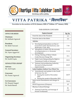 VITTA PATRIKA “ व प का”
Newsletter for the members of BVSS [January 2020: 6th Edition: 22nd January 2020]
THIS EDITION CONTAINS
Topics Covered Pg. No.
From the desk of the President 2-3
From the desk of the Editor 4-6
Articles:
 Developing Jurisprudence on Fate of
Guarantors under The Insolvency and
Bankruptcy Code, 2016
7-10
 Abrogation of Article 370; the necessity
of reorganisation w.r.t. Economic
development
11-14
 Hiring/ Renting of Motor Vehicle
Under Reverse Charge 9(3)
15-1
 High Courts Safeguarding the Right to
Transitional Credits of Assessees
18-21
 National Anti-profiteering Authority:
the need to bring structural
improvements
22-23
Latest Updates: Indirect Tax / Direct Tax
 Amendments and updates in the Goods
& Services Tax Act
 During the month of November
2019
 During the month of December 2019
24-37
Select recent amendments and changes in
GST
38-44
BVSS Programmes (Glimpses) 45
Bhartiya Cultural Heritage
 National Youth Day and message of
Swami Vivekanand
46-
end
OFFICE BEARERS
Chairman:
Sh. Subhash Agrawal
President:
Sh. Rohit Vaswani
General Secretary:
Sh. Vipan Aggarwal
Organizing Secretary:
Sh. Sushil Gupta
NEWSLETTER GROUP
Advisor:
Sh. Anil Gupta
Convenor:
Sh. Puneet Agrawal
Co-Convenors:
Sh. Deepak Nagpal
Sh. Sumit Bansal
 