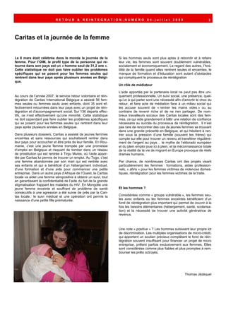 RETOUR         &   REINTEGRATION-NUMERO 04-juillet                           2008                      3




Caritas et la journée de la femme


Le 8 mars était célébrée dans le monde la journée de la             Si les hommes seuls sont plus aptes à rebondir et à refaire
femme. Pour l’OIM, le profil type de la personne qui re-            leur vie, les femmes sont souvent doublement vulnérables,
tourne dans son pays est un « homme seul de 31,2 ans ».             socialement et économiquement. Le regard des autres, l’hos-
Cette statistique ne doit pas faire oublier les problèmes           tilité de la famille quand elles rentrent seules et enceintes, le
spécifiques qui se posent pour les femmes seules qui                manque de formation et d’éducation sont autant d’obstacles
rentrent dans leur pays après plusieurs années en Belgi-            qui compliquent le processus de réintégration
que.
                                                                    Un rôle de médiateur

                                                                    L’aide apportée par le partenaire local ne peut pas être uni-
Au cours de l’année 2007, le service retour volontaire et réin-     quement professionnelle. Un suivi social, une présence, quel-
tégration de Caritas International Belgique a assisté 56 fem-       qu’un à qui parler sont une nécessité afin d’amortir le choc du
mes seules ou femmes seuls avec enfants, dont 35 sont ef-           retour, et faire acte de médiation face à un milieu social qui
fectivement retournées dans leur pays avec un projet de réin-       les accuse souvent de « rentrer les mains vides » ou au
tégration et d’accompagnement social. Sur 136 départs effec-        contraire de revenir riche et de ne rien partager. De nom-
tifs, ce n’est effectivement qu’une minorité. Cette statistique     breux travailleurs sociaux des Caritas locales sont des fem-
ne doit cependant pas faire oublier les problèmes spécifiques       mes, ce qui aide grandement à bâtir une relation de confiance
qui se posent pour les femmes seules qui rentrent dans leur         nécessaire au succès du processus de réintégration. Il n’est
pays après plusieurs années en Belgique.                            pas rare de rencontrer des cas de jeunes femmes se trouvant
                                                                    dans une grande précarité en Belgique, et qui hésitent à ren-
Dans plusieurs dossiers, Caritas a assisté de jeunes femmes         trer sous la pression d’une famille (souvent les frères) qui
enceintes et sans ressources qui souhaitaient rentrer dans          compte sur elle pour trouver un revenu et transférer régulière-
leur pays pour accoucher et être près de leur famille. En Rou-      ment de l’argent au pays… le mythe de l’eldorado européen
manie, c’est une jeune femme trompée par une promesse               et du plein emploi joue ici à plein, et la méconnaissance totale
d’emploi en Belgique et risquant de tomber dans un réseau           de la réalité de la vie de migrant en Europe provoque de réels
de prostitution qui est rentrée à Tirgu Mures, où l’aide appor-     drames humains.
tée par Caritas lui permis de trouver un emploi. Au Togo, c’est
une femme abandonnée par son mari qui est rentrée avec              Par chance, de nombreuses Caritas ont des projets visant
ses enfants et qui a bénéficié d’un hébergement individuel,         particulièrement les femmes : formations, aides profession-
d’une formation et d’une aide pour commencer une petite             nels, « abris » pour les femmes victimes de violences domes-
entreprise. Dans un autre pays d’Afrique de l’Ouest, la Caritas     tiques, réintégration pour les femmes victimes de la traite.
locale va aider une femme séropositive à obtenir un suivi, tout
en garantissant la confidentialité de l’aide du fait de la grande
stigmatisation frappant les malades du HIV. En Mongolie une
jeune femme enceinte et souffrant de problème de santé              Et les hommes ?
consécutifs à une agression a été suivie de près par la Cari-
tas locale : le suivi médical et une opération ont permis la        Considérées comme « groupe vulnérable », les femmes seu-
naissance d’une petite fille prématurée.                            les avec enfants ou les femmes enceintes bénéficient d’un
                                                                    fond de réintégration plus important qui permet de couvrir à la
                                                                    fois les besoins élémentaires (hébergement, santé, scolarisa-
                                                                    tion) et la nécessité de trouver une activité génératrice de
                                                                    revenus.



                                                                    Une note « positive » ? Les hommes subissent leur propre lot
                                                                    de discrimination. Les multiples organisations de micro-crédit,
                                                                    qui apportent un soutien précieux complétant le fond de réin-
                                                                    tégration souvent insuffisant pour financer un projet de micro
                                                                    entreprise, prêtent parfois exclusivement aux femmes. Elles
                                                                    sont considérées comme plus fiables et plus promptes à rem-
                                                                    bourser les prêts octroyés.




                                                                                                                  Thomas Jézéquel
 