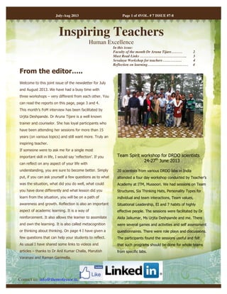 July-Aug 2013 Page 1 of 4VOL. # 7 ISSUE #7-8 
Inspiring Teachers 
Human Excellence 
From the editor….. 
Welcome to this joint issue of the newsletter for July 
and August 2013. We have had a busy time with 
three workshops – very different from each other. You 
can read the reports on this page, page 3 and 4. 
This month’s FoM interview has been facilitated by 
Urjita Deshpande. Dr Aruna Tijare is a well known 
trainer and counselor. She has loyal participants who 
have been attending her sessions for more than 15 
years (on various topics) and still want more. Truly an 
inspiring teacher. 
If someone were to ask me for a single most 
important skill in life, I would say ‘reflection’. If you 
can reflect on any aspect of your life with 
understanding, you are sure to become better. Simply 
put, if you can ask yourself a few questions as to what 
was the situation, what did you do well, what could 
you have done differently and what lesson did you 
learn from the situation, you will be on a path of 
awareness and growth. Reflection is also an important 
aspect of academic learning. It is a way of 
reinforcement. It also allows the learner to assimilate 
and own the learning. It is also called metacognition 
or thinking about thinking. On page 4 I have given a 
few questions that can help your students to reflect. 
As usual I have shared some links to videos and 
articles – thanks to Dr Anil Kumar Challa, Marutish 
Varanasi and Raman Garimella. 
Team Spirit workshop for DRDO scientists 
24-27th June 2013 
20 scientists from various DRDO labs in India 
attended a four day workshop conducted by Teacher’s 
Academy at ITM, Mussoori. We had sessions on Team 
Structures, Six Thinking Hats, Personality Types for 
individual and team interactions, Team values, 
Situational Leadership, EI and 7 habits of highly 
effective people. The sessions were facilitated by Dr 
Akila Jaikumar, Ms Urjita Deshpande and me. There 
were several games and activities and self assessment 
questionnaires. There were role plays and discussions. 
The participants found the sessions useful and felt 
that such programs should be done for whole teams 
from specific labs. 
Contact us: info@theprofessor.in, 
In this issue: 
Faculty of the month Dr Aruna Tijare……… 2 
Must Read Links ……………………………….. 3 
Sevalaya Workshop for teachers …………… 4 
Reflection on learning…………………………… 4 
 