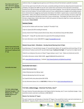 Friars Gate events July 2nd
12th, 15th & 22nd, Summer
camps 4th July-6th July & 24th
July-28th July
Deebert house hotel social
July 2nd, 9th, 16th, 23rd & 30th
dancing and Traditional Irish
4th July
Charleville Park Hotel
T.O. Park, Labbamologga
American Tea party 1st July,
Mystery Tour 12th August
Scottish Trip 23 to 27th
September
medicine shows, his swaggering vocal, generous and infectious smile and that fantastic vaudeville moustache.
Jerry Fish has spent much of his life on the road, a constantly evolving artist who has always favoured innovation over
orthodoxy. Throughout the 1990’s he was the main creative force and frontman of the alternative rock band An
Emotional Fish, touring the globe and giving us the alt rock anthem Celebrate. Once he left the constraints of the four
piece rock format however, he found a whole universe of music suddenly because a tangible and touchable prospect.
Jerry’s aforementioned swaggering vocal has been described as Tom Waltz in a good mood, or Leonard Cohen doing
Dean Martin. Smiles come aplenty and witty lyrics are definitely Mr. Fish’s currency of choice, but Jerry’s songs have
been so well crafted that they deserve more than a casual, amused listen. The Songs & Tall Tales of Jerry Fish is an
intimate, stripped-down, theatre style shows in which Jerry persons his favourite songs from a career spanning over
two decades. Tickets €16/€18
Summer Camps
Arts & Craft for Children with Jane Howe- Tuesday 4th Thursday 6th July
2-5pm (5-12years) fee €45 including all materials
County Limerick Youth Theatre presents M.A.D Camp- Music, Art and Drama Camp with Betsy Walsh
Monday 24th – Friday 28th July 10am-2pm (4-12 years) Fee €70 including all materials
For more information contact: (063) 98727 or email: friarsgate@eircom.net
______________________________________________________________________________________________
Deebert House Hotel – Kilmallock – Sunday Social Dancing from 9-12pm
Social Dancing on 2nd July with Declan Aungier, 9th July with Donie Walsh, 16th July with Dermot & Irene Ring, 23rd July
with Catriona O’ Sullivan and the 30th July with Eddie Keogh. Traditional Irish Night – 4th July from 8-11.30pm Fee €5
Tickets for our Galtymore Re-union on Friday 4th August will go on sale 1st June. Tickets are limited and cost €15.
For further information contact: (063) 31200 email:info@deeberthousehotel.com
Web: www.deeberthousehotel.com Facebook: http://www.facebook.com/deeberthousehotel/
Charleville Park Hotel –
Leisure Club Summer Rates
1 Month Membership from €60 per adult
2 Months Membership from €115 per adult
For Couple & family rates please phone 063 33790
For any information please call us on 063-33701 or follow our link on www.charlevilleparkhotel.com
_________________________________________________________________________________________________
T.O. Park, Labbamologga - American Tea Party- July 1st
This year’s America Tea party takes place at the Firgrove Hotel on Saturday, July 1st music is by Declan Aungier. If you
would like to book a seat text or call Declan on 086-4005727.
Mystery Tour Saturday 12th August
This year’s mystery tour will take place on Saturday 12th August, if you would like to book a seat call or text declan on
086-4005727. Deposits of €20 is required to secure your seat. Seats are being filled quickly
 