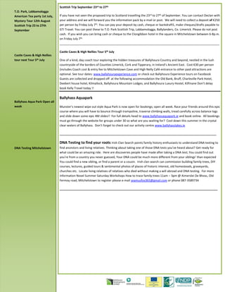 Scottish Trip September 23rd to 27th
If you have not seen the proposed trip to Scotland travelling the 23rd to 27th of September. You can contact Declan with
your address and we will forward you the information pack by e-mail or post. We will need to collect a deposit of €250
per person by Friday July 7th. You can pay your deposit by cash, cheque or bankdraft5, make cheques/drafts payable to
GTI Travel. You can post these to T.O. Park Scottish Trip, Labbamologga, Ballylanders, Co. Limerick. Please do not post
cash. If you wish you can bring cash or cheque to the Clongibbon hotel in the square in Mitchelstown between 6-8p.m.
on Friday July 7th.
_________________________________________________________________________________________________
Castle Caves & High Nellies Tour 5th July
One of a kind, day coach tour exploring the hidden treasures of Ballyhoura Country and beyond, nestled in the lush
countryside of the borders of Counties Limerick, Cork and Tipperary, in Ireland’s Ancient East. Cost €30 per person
(includes Coach cost & entry fee to Mitchelstown Cave and High Nelly Café entrance to other paid attractions are
optional. See tour dates: www.ballyhouraexperience.com or check out Ballyhoura Experience tours on Facebook
Guests are collected and dropped off at the following accommodation the Old Bank, Bruff, Charleville Park Hotel,
Deebert house hotel, Kilmallock, Ballyhoura Mountain Lodges; and Ballyhoura Luxury Hostel, Kilfinane Don’t delay
book Kelly Travel today !!
Ballyhass Aquapark
Munster’s newest wipe out style Aqua Park is now open for bookings; open all week. Race your friends around this epic
course where you will have to bounce through trampoline, traverse climbing walls, tread carefully across balance logs
and slide down some epic 4M slides!! For full details head to www.ballyhassaquapark.ie and book online. All bookings
must go through the website for groups under 30 so what are you waiting for? Cool down this summer in the crystal
clear waters of Ballyhass. Don’t forget to check out our activity centre www.ballyhasslakes.ie
_______________________________________________________________________________________________
DNA Testing to find your roots Irish Clan Search points family history enthusiasts to understand DNA testing to
find ancestors and living relatives. Thinking about taking one of those DNA tests you’ve heard about? Get ready for
what could be an amazing ride. Here are discoveries people have made after taking a DNA test; You could find out
you’re from a country you never guessed, Your DNA could be much more different from your siblings’ than expected
You could find a new sibling, or find a parent or a cousin. Irish clan search can commission building family trees, DIY
courses, lectures, guided tours & sentimental photos of places of historic interest, old homesteads, graveyards,
churches etc. Locate living relatives of relatives who died without making a will abroad and DNA testing. For more
information Novel Summer Saturday Workshops How to trace family trees 11am – 3pm @ Aimerslei De Bhosc, Old
Fermoy road, Mitchelstown to register please e-mail seamusfox365@gmail.com or phone 087-3589734
________________________________________________________________________________________________
T.O. Park, Labbamologga
American Tea party 1st July,
Mystery Tour 12th August
Scottish Trip 23 to 27th
September
Castle Caves & High Nellies
tour next Tour 5th July
Ballyhass Aqua Park Open all
week
DNA Testing Mitchelstown
 