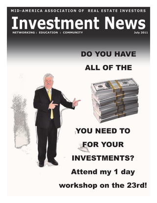 MID-AMERICA ASSOCIATION OF           REAL ESTATE INVESTORS



Investment News
NETWORKING : EDUCATION : COMMUNITY                   July 2011




                                 DO YOU HAVE
                                     ALL OF THE




                              YOU NEED TO
                                 FOR YOUR
                            INVESTMENTS?
                            Attend my 1 day
                      workshop on the 23rd!
 