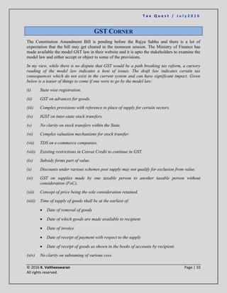 T a x Q u e s t / J u l y 2 0 1 6
© 2016 K. Vaitheeswaran Page | 10
All rights reserved.
GST CORNER
The Constitution Amendment Bill is pending before the Rajya Sabha and there is a lot of
expectation that the bill may get cleared in the monsoon session. The Ministry of Finance has
made available the model GST law in their website and it is upto the stakeholders to examine the
model law and either accept or object to some of the provisions.
In my view, while there is no dispute that GST would be a path breaking tax reform, a cursory
reading of the model law indicates a host of issues. The draft law indicates certain tax
consequences which do not exist in the current system and can have significant impact. Given
below is a teaser of things to come if one were to go by the model law:
(i) State wise registration.
(ii) GST on advances for goods.
(iii) Complex provisions with reference to place of supply for certain sectors.
(iv) IGST on inter-state stock transfers.
(v) No clarity on stock transfers within the State.
(vi) Complex valuation mechanisms for stock transfer.
(vii) TDS on e-commerce companies.
(viii) Existing restrictions in Cenvat Credit to continue in GST.
(ix) Subsidy forms part of value.
(x) Discounts under various schemes post supply may not qualify for exclusion from value.
(xi) GST on supplies made by one taxable person to another taxable person without
consideration (FoC).
(xii) Concept of price being the sole consideration retained.
(xiii) Time of supply of goods shall be at the earliest of:
 Date of removal of goods
 Date of which goods are made available to recipient
 Date of invoice
 Date of receipt of payment with respect to the supply
 Date of receipt of goods as shown in the books of accounts by recipient.
(xiv) No clarity on subsuming of various cess.
 