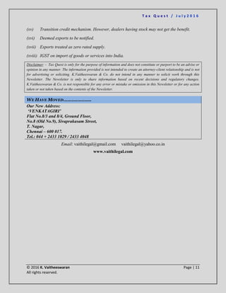 T a x Q u e s t / J u l y 2 0 1 6
© 2016 K. Vaitheeswaran Page | 11
All rights reserved.
(xv) Transition credit mechanism. However, dealers having stock may not get the benefit.
(xvi) Deemed exports to be notified.
(xvii) Exports treated as zero rated supply.
(xviii) IGST on import of goods or services into India.
Disclaimer: - Tax Quest is only for the purpose of information and does not constitute or purport to be an advise or
opinion in any manner. The information provided is not intended to create an attorney-client relationship and is not
for advertising or soliciting. K.Vaitheeswaran & Co. do not intend in any manner to solicit work through this
Newsletter. The Newsletter is only to share information based on recent decisions and regulatory changes.
K.Vaitheeswaran & Co. is not responsible for any error or mistake or omission in this Newsletter or for any action
taken or not taken based on the contents of the Newsletter.
WE HAVE MOVED………………..
Our New Address:
‘VENKATAGIRI’
Flat No.8/3 and 8/4, Ground Floor,
No.8 (Old No.9), Sivaprakasam Street,
T. Nagar,
Chennai – 600 017.
Tel.: 044 + 2433 1029 / 2433 4048
Email: vaithilegal@gmail.com vaithilegal@yahoo.co.in
www.vaithilegal.com
 