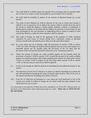 T a x Q u e s t / J u l y 2 0 1 6
© 2016 K. Vaitheeswaran Page | 3
All rights reserved.
(iv) The credit shall be available against the amount of tax, surcharge and cess payable under
the Act but not in respect of any sum payable by way of interest, fee or penalty.
(v) No credit shall be available in respect of any amount of disputed foreign tax or part
thereof.
(vi) The credit of such disputed tax shall be allowed for the year in which such income is
offered to tax or assessed to tax in India if the assesse within 6 months from the end of
the month in which the dispute is finally settled, furnishes evidence of settlement of
dispute and an evidence to the effect that the liability for payment of such foreign tax has
been discharged by him and furnishes an undertaking that no refund in respect of such
amount has directly or indirectly been claimed or shall be claimed.
(vii) The credit of foreign tax shall be the aggregate of the amounts of credit computed
separately for each source of income arising from a particular country or specified
territory outside India and shall be given effect to in the prescribed manner
(viii) In a case where any tax is payable under the provisions of section 115JB or section
115JC, the credit of foreign tax shall be allowed against such tax in the same manner as is
allowable against any tax payable under the provisions of the Act other than the
provisions of the said sections (hereafter referred to as the “normal provisions”).
(ix) Where the amount of foreign tax credit available against the tax payable under the
provisions of section 115JB or section 115JC exceeds the amount of tax credit available
against the normal provisions, then while computing the amount of credit under section
115JAA or section 115JD in respect of the taxes paid under section 115JB or section
115JC, as the case may be, such excess shall be ignored.
(x) Credit of any foreign tax shall be allowed on furnishing the prescribed documents by the
assesse.
(xi) The statement in Form No.67 referred to in clause (x) shall be furnished on or before the
due date specified for furnishing the return of income under Section 139(1) of the Act, in
the manner specified for furnishing such return of income.
(xii) Form No. 67 shall also be furnished in a case where the carry backward of loss of the
current year results in refund of foreign tax for which credit has been claimed in any
earlier previous year or years.
It is interesting to note that the IT Rules have been amended w.e.f. 01.04.2017 whereas there are
decisions even without these rules conferring foreign tax credit - Wipro Ltd. Vs. DCIT [TS-565-
HC-2015-KAR].
 
