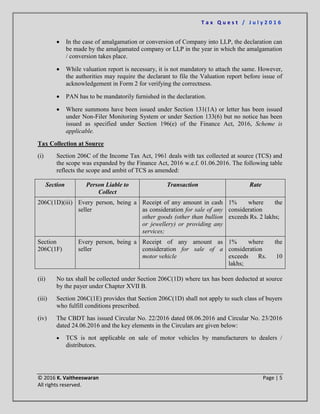 T a x Q u e s t / J u l y 2 0 1 6
© 2016 K. Vaitheeswaran Page | 5
All rights reserved.
 In the case of amalgamation or conversion of Company into LLP, the declaration can
be made by the amalgamated company or LLP in the year in which the amalgamation
/ conversion takes place.
 While valuation report is necessary, it is not mandatory to attach the same. However,
the authorities may require the declarant to file the Valuation report before issue of
acknowledgement in Form 2 for verifying the correctness.
 PAN has to be mandatorily furnished in the declaration.
 Where summons have been issued under Section 131(1A) or letter has been issued
under Non-Filer Monitoring System or under Section 133(6) but no notice has been
issued as specified under Section 196(e) of the Finance Act, 2016, Scheme is
applicable.
Tax Collection at Source
(i) Section 206C of the Income Tax Act, 1961 deals with tax collected at source (TCS) and
the scope was expanded by the Finance Act, 2016 w.e.f. 01.06.2016. The following table
reflects the scope and ambit of TCS as amended:
Section Person Liable to
Collect
Transaction Rate
206C(1D)(iii) Every person, being a
seller
Receipt of any amount in cash
as consideration for sale of any
other goods (other than bullion
or jewellery) or providing any
services;
1% where the
consideration
exceeds Rs. 2 lakhs;
Section
206C(1F)
Every person, being a
seller
Receipt of any amount as
consideration for sale of a
motor vehicle
1% where the
consideration
exceeds Rs. 10
lakhs;
(ii) No tax shall be collected under Section 206C(1D) where tax has been deducted at source
by the payer under Chapter XVII B.
(iii) Section 206C(1E) provides that Section 206C(1D) shall not apply to such class of buyers
who fulfill conditions prescribed.
(iv) The CBDT has issued Circular No. 22/2016 dated 08.06.2016 and Circular No. 23/2016
dated 24.06.2016 and the key elements in the Circulars are given below:
 TCS is not applicable on sale of motor vehicles by manufacturers to dealers /
distributors.
 