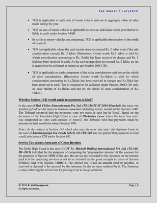 T a x Q u e s t / J u l y 2 0 1 6
© 2016 K. Vaitheeswaran Page | 6
All rights reserved.
 TCS is applicable to each sale of motor vehicle and not to aggregate value of sales
made during the year.
 TCS on sale of motor vehicle is applicable to even an individual seller provided he is
liable to audit under Section 44AB.
 In so far as motor vehicles are concerned, TCS is applicable irrespective of the mode
of payment.
 TCS not applicable where the cash receipt does not exceed Rs. 2 lakhs even if the sale
consideration exceeds Rs. 2 lakhs (Illustration: Goods worth Rs.5 lakhs is sold for
which consideration amounting to Rs. 4lakhs has been received in cheque and Rs. 1
lakh has been received in cash. As the cash receipt does not exceed Rs. 2 lakhs, no tax
is required to be collected at source as per Section 206C(1D).
 TCS is applicable on cash component of the sales consideration and not on the whole
of sales consideration. (Illustration: Goods worth Rs.5lakhs is sold for which
consideration amounting to Rs.2lakhs has been received in cheque and Rs.3lakh has
been received in cash. Tax is required to be collected under Section 206C(1D) only
on cash receipt of Rs.3lakhs and not on the whole of sales consideration of Rs.
5lakhs)
Whether Section 194J would apply to payments in kind?
In the case of Red Chilies Entertainment Pvt. Ltd. (TS-336-ITAT-2016-Mumbai), the issue was
whether gift of certain items to business associates including actors, would attract Section 194J?
The Tribunal observed that the payments were not made in cash but in ‘kind’. Based on the
decisions of the Karnataka High Court in case of Hindustan Lever where the term ‘any sum’
was interpreted as ‘only cash amount of money’, the Tribunal held that payments made by
assessee in kind would not attract Section 194J.
Note:- In the context of Section 195 which also uses the term ‘any sum’, the Supreme Court in
the case of Kanchanganga Sea Foods (2010) 325 ITR 540 has recognized that payments in kind
would also attract TDS under Section 195.
Service Tax cannot form part of Gross Receipts
The Delhi High Court in the case of CIT Vs. Mitchell Drilling International Pvt. Ltd. (TS-560-
HC-2015) held that for the purposes of computing the ‘presumptive income’ of the assessee for
the purposes of Section 44BB of the Act, the service tax collected by the Assessee on the amount
paid to it for rendering services is not to be included in the gross receipts in terms of Section
44BB(2) read with Section 44BB(1). The service tax is not an amount paid or payable, or
received or deemed to be received by the Assessee for the services rendered by it. The Assessee
is only collecting the service tax for passing it on to the government.
 