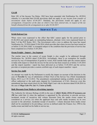 T a x Q u e s t / J u l y 2 0 1 6
© 2016 K. Vaitheeswaran Page | 7
All rights reserved.
GAAR
Rule 10U of the Income Tax Rules, 1962 have been amended vide Notification No. 49/2016
whereby it is provided that GAAR provisions shall not apply to any income from transfer of
investments made before 01.04.2017. Similarly, the provisions would not apply to any
arrangement, irrespective of the date on which it has been entered into, in respect of the tax
benefit obtained from the arrangement on or after 01.04.2017.
SERVICE TAX
Krishi Kalyan Cess
When views were expressed to the effect that KKC cannot apply for the period prior to
01.06.2016 and cannot apply on outstanding balances, alternate views were expressed based on
Rule 5 of the POT Rules, 2011. The Government with a view to address the issue has issued
Notification No. 35/2016 dated 23.06.2016 which provides that where invoice has been issued on
or before 31.05.2016, KKC is exempted subject to the condition that the provision of service has
been completed on or before 31.05.2016.
Ocean Freight – Import – Sea Segment
The similar issue in the context of ocean freight is also sought to be addressed through
Notification No. 36/2016 dated 23.06.2016. Accordingly, there is an exemption for taxable
services by way of transportation of goods by vessel, from outside India upto the custom station
in India with respect to which the invoice for the service has been issued on or before 31.05.2016
and the import manifest / report has been delivered on or before 31.05.2016 and the service
provider or recipient provides a custom certified copy of such import manifest / report.
Service Tax Audit
An attempt was made by the Parliament to rectify the impact on account of the decision in the
case of Travelite by way of substitution of Rule 5A(2) of the Service Tax (Third Amendment)
Rules, 2014 w.e.f. 05.12.2014. The amendment contemplated making available records to the
officer authorized or the audit party deputed by Commissioner of CAG. However even this
amendment has been struck down by the Delhi High Court vide its decision dated 03.06.2016 in
the case of Mega Cabs Pvt. Ltd. Vs. Union of India.
Bulk Discounts from Media to Advertising Agencies
The Authority for Advance Rulings (AAR) in the case of AKQA Media (2016) 69 taxmann.com
390 has ruled that (i) when the applicant is appointed by the advertiser to provide services,
incidental receipt of incentives and volume discounts from the media owner cannot be
considered as a service; (ii) when the applicant buys and sells media inventory on its own
account to the advertiser, incidental receipt of incentive / volume discount from media owner
shall not be considered to be providing a service as defined under the Finance Act, 1994 to the
media owner and shall not be liable to service tax.
 