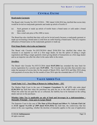 T a x Q u e s t / J u l y 2 0 1 6
© 2016 K. Vaitheeswaran Page | 8
All rights reserved.
CENTRAL EXCISE
Readymade Garments
The Board vide Circular No.1031/19/2016 – TRU dated 14.06.2016 has clarified that excise duty
would be levied on readymade garments and made up article of textile if:
(a) Such garment or made up article of textile bears a brand name or sold under a brand
name and;
(b) Has a retail sale price of Rs.1000 or more.
The Board has also clarified that duty will not be levied nearly because a readymade garment or
made up not bearing a brand name is sold from an outlet bearing a brand name. The levy requires
affixation of brand name on the readymade garment or made up.
First Stage Dealer who is also an Importer
The Board vide Circular No.1032/20/2016 dated 28.06.2016 has clarified that where the
Assessee is an importer as well as a first stage dealer, he has the option of taking a single
registration and filing a single quarterly return giving details of transactions as a first stage dealer
and as an importer one after the other in the same table in the return.
Jewellery
The Board vide Circular No.1033/21/2016 dated 01.07.2016 has extended the time limit for
excise registration by a jeweler upto 31.07.2016. The Circular also provides that jewelers may
make the payment of excise duty for the month of March 2016, April 2016 and May 2016 along
with payment of excise duty for the month of June 2016 upto the extended date of 31.07.2016.
VALUE ADDED TAX
Tamil Nadu VAT – Non Filing of Return by Selling Dealer – ITC
The Madras High Court in the case of Computer Consultants Vs. AC (CT) vide order dated
02.06.2016 has held that when the purchaser has paid the tax to the seller credit is available.
Where the seller has not paid the tax so collected, the liability has to be fastened on the selling
dealer and not on the purchaser.
Whether Sales Tax is applicable on sale of food and beverages in a club/association –
Mutuality Principle – Issue goes to Larger Bench
The Supreme Court in the case of The State of West Bengal and Others Vs. Calcutta Club Ltd.
in (Civil Appeal No.4184 of 2009 dated 04.05.2016) has held that, the controversy that has
arisen in the case regarding, whether the doctrine of mutuality applies in the case of application
 