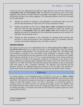 T a x Q u e s t / J u l y 2 0 1 6
© 2016 K. Vaitheeswaran Page | 9
All rights reserved.
of sales tax, has to be authoritatively decided by a larger Bench in view of the law laid down in
Cosmopolitan Club and Fateh Maidan Club. The Supreme Court held that none of the earlier
judgments really laid down whether doctrine of mutuality would apply or not but proceed on the
said principle relying on the earlier judgments. The following questions would now be decided
by the Larger Bench:
(i) Whether the doctrine of mutuality is still applicable to incorporated clubs or any club
after the 46th amendment to Article 366 (29A) of the Constitution of India?
(ii) Whether the judgment of this Court in Young Men’s Indian Association still holds the
field even after the 46th amendment of the Constitution of India; and whether the
decisions in Cosmopolitan Club and Fateh Maidan Club which remitted the matter
applying the doctrine of mutuality after the constitutional amendment can be treated to be
stating the correct principle of law?
(iii) Whether the 46th amendment to the Constitution, by deeming fiction provides that
provision of food and beverages by the incorporated clubs to its permanent members
constitute sale thereby holding the same to be liable to sales tax?
Alternative Remedy
The Supreme Court in the case of Aircel Ltd. & Anr. Vs. The Commercial Tax Officer & Anr.
(TS-255-SC-2016-VAT) has set aside the decision of the Madras High Court and allowed
Aircel’s appeal on maintainability of its writ petition filed in the High Court. The Madras High
Court declined to interfere in the writ petition citing availability of alternate remedy. The
Supreme Court held that there are three questions of law raised in the writ petition as to whether
Tamil Nadu has jurisdiction to levy VAT tax on telecommunication towers located outside the
State; whether the transfer of the businesses claimed by the Petitioner as the whole of that
business qualifies for exemption under explanation III to Section 2(41) of the Tamil Nadu Value
Added Tax Act, 2006; and whether the assessing authority has jurisdiction to pass an assessment
order with regard to such a composite transaction. The Supreme Court observed that the
questions raised by the Appellant being pure questions of law the High Court should have
decided these matters and directed the High Court to decide the writ petition within 6 months.
CENVAT
The Single Member of the Hyderabad Bench of CESTAT in the case of Alliance Global
Services IT India Pvt. Ltd. Vs. CCE & ST (TS-240-CESTAT-2016-ST) while allowing refund
under Rule 5 has held that (i) manpower recruitment or supply agency, (ii) cleaning services, (iii)
renting of immovable property service, (iv) club or association, (v) commercial training or
coaching service, (vi) courier services, (vii) customs house agents services are eligible. It has
been further held that works contract services for making and fixing of door, windows, floor etc.
are nothing but repair or renovation and would not fall within the exclusion segment of works
contract post 01.04.2011.
 